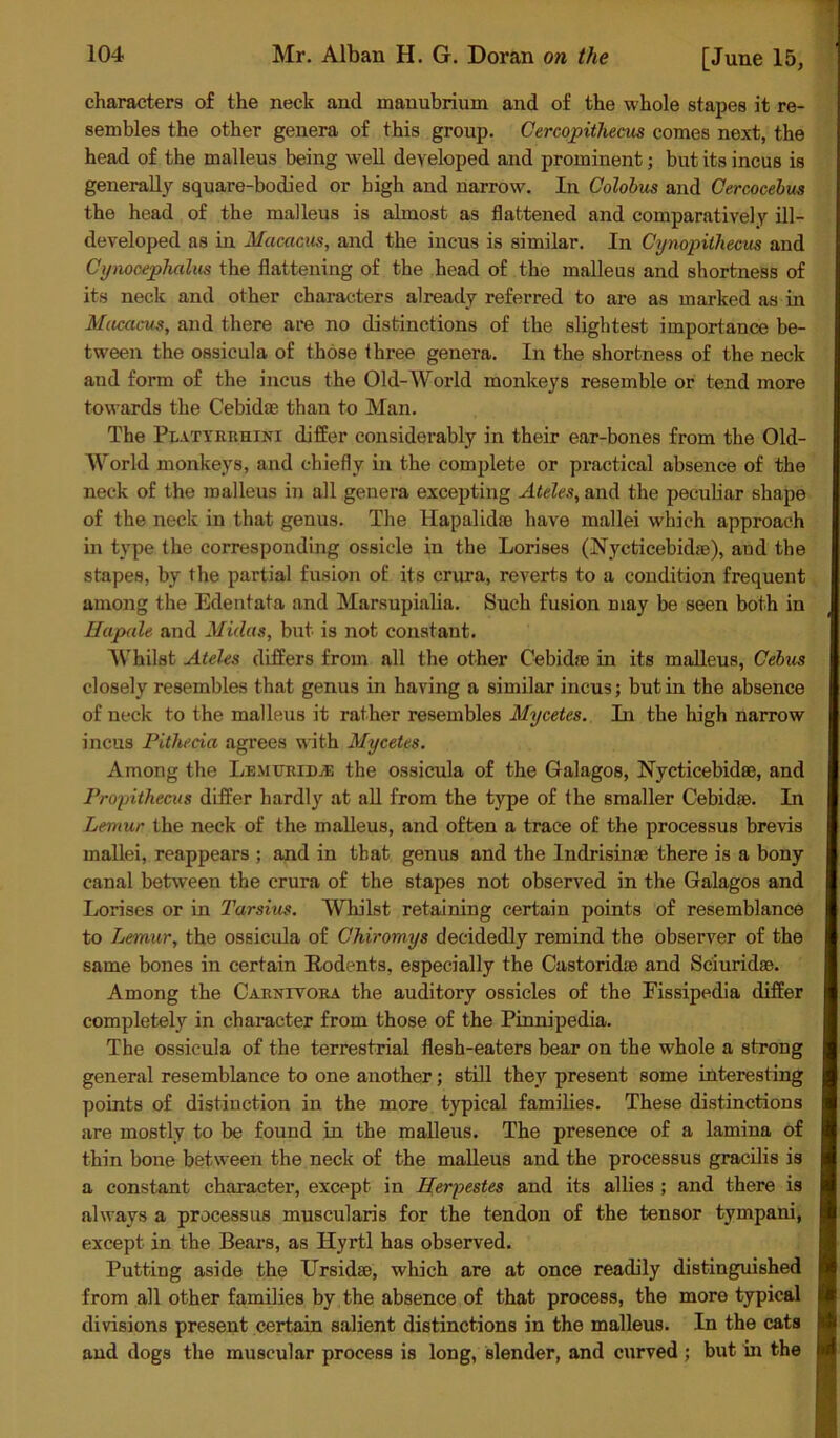 characters of the neck and manubrium and of the whole stapes it re- sembles the other genera of this group. Cercopithecus comes next, the head of the malleus being well developed and prominent; but its incus is generally square-bodied or high and narrow. In Colobus and Cercocebus the head of the malleus is almost as flattened and comparatively ill- developed as in Macacus, and the incus is similar. In Cy nopith ecus and Cynocephalus the flattening of the head of the malleus and shortness of its neck and other characters already referred to are as marked as in Macacus, and there are no distinctions of the slightest importance be- tween the ossicula of those three genera. In the shortness of the neck and form of the incus the Old-World monkeys resemble or tend more towards the Cebidae than to Man. The Piattrrhini differ considerably in their ear-bones from the Old- World monkeys, and chiefly in the complete or practical absence of the neck of the malleus in all genera excepting Ateles, and the peculiar shape of the neck in that genus. The Hapalidae have mallei which approach in type the corresponding ossicle in the Lorises (Nycticebidas), aud the stapes, by the partial fusion of its crura, reverts to a condition frequent among the Edentata and Marsupialia. Such fusion may be seen both in Hapale and Midas, but is not constant. Whilst Ateles differs from all the other Cebidae in its malleus, Cebus closely resembles that genus in having a similar incus; but in the absence of neck to the malleus it rather resembles Mycetes. In the high narrow incus Pitheeia agrees with Mycetes. Among the LemtjridjE the ossicula of the Galagos, Nycticebidee, and Propithecus differ hardly at all from the type of the smaller Cebidie. In Lemur the neck of the malleus, and often a trace of the processus brevis mallei, reappears ; and in that genus and the Indrisinae there is a bony canal between the crura of the stapes not observed in the Galagos and Lorises or in Tarskis. Whilst retaining certain points of resemblance to Lemur, the ossicula of Chiromys decidedly remind the observer of the same bones in certain Rodents, especially the Castoridso and Sciuridse. Among the Carnivora the auditory ossicles of the Eissipedia differ completely in character from those of the Pinnipedia. The ossicula of the terrestrial flesh-eaters bear on the whole a strong general resemblance to one another; still they present some interesting points of distinction in the more typical families. These distinctions are mostly to be found in the malleus. The presence of a lamina of thin bone between the neck of the malleus and the processus gracilis is a constant character, except in Herpestes and its allies ; and there is always a processus muscularis for the tendon of the tensor tympani, except in the Bears, as Hyrtl has observed. Putting aside the Ursidae, which are at once readily distinguished from all other families by the absence of that process, the more typical divisions present certain salient distinctions in the malleus. In the cats aud dogs the muscular process is long, slender, and curved ; but in the