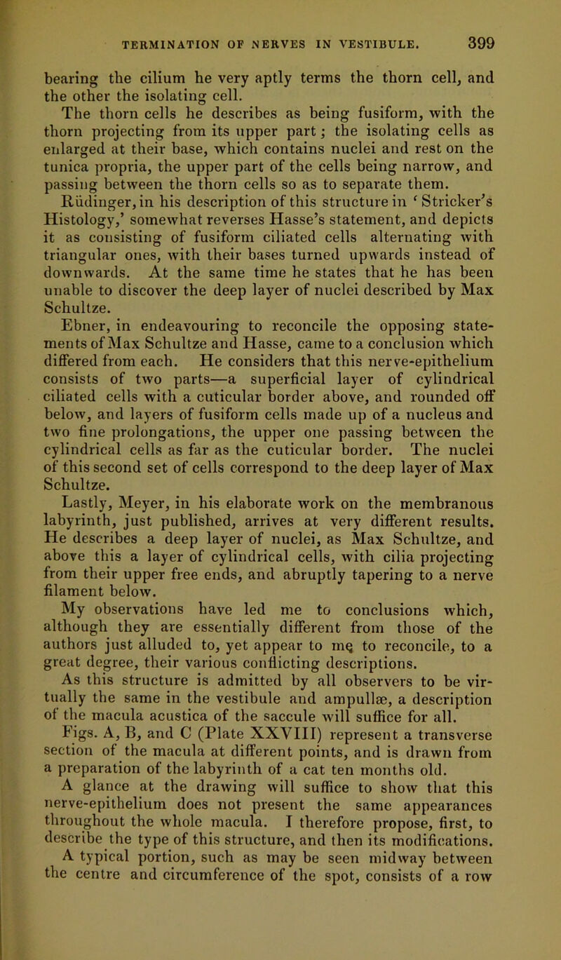 bearing the cilium he very aptly terms the thorn cell, and the other the isolating cell. The thorn cells he describes as being fusiform, with the thorn projecting from its upper part; the isolating cells as enlarged at their base, which contains nuclei and rest on the tunica propria, the upper part of the cells being narrow, and passing between the thorn cells so as to separate them. Riidinger, in his description of this structure in ‘ Strieker’s Histology,’ somewhat reverses Hasse’s statement, and depicts it as consisting of fusiform ciliated cells alternating with triangular ones, with their bases turned upwards instead of downwards. At the same time he states that he has been unable to discover the deep layer of nuclei described by Max Schultze. Ebner, in endeavouring to reconcile the opposing state- ments of Max Schultze and Hasse, came to a conclusion which differed from each. He considers that this nerve-epithelium consists of two parts—a superficial layer of cylindrical ciliated cells with a cuticular border above, and rounded off below, and layers of fusiform cells made up of a nucleus and two fine prolongations, the upper one passing between the cylindrical cells as far as the cuticular border. The nuclei of this second set of cells correspond to the deep layer of Max Schultze. Lastly, Meyer, in his elaborate work on the membranous labyrinth, just published, arrives at very different results. He describes a deep layer of nuclei, as Max Schultze, and above this a layer of cylindrical cells, with cilia projecting from their upper free ends, and abruptly tapering to a nerve filament below. My observations have led me to conclusions which, although they are essentially different from those of the authors just alluded to, yet appear to in^ to reconcile, to a great degree, their various conflicting descriptions. As this structure is admitted by all observers to be vir- tually the same in the vestibule and ampullae, a description of the macula acustica of the saccule will suffice for all. Figs. A, B, and C (Plate XXVIII) represent a transverse section of the macula at different points, and is drawn from a preparation of the labyrinth of a cat ten months old. A glance at the drawing will suffice to show that this nerve-epithelium does not present the same appearances throughout the whole macula. I therefore propose, first, to describe the type of this structure, and then its modifications. A typical portion, such as may be seen midway between the centre and circumference of the spot, consists of a row