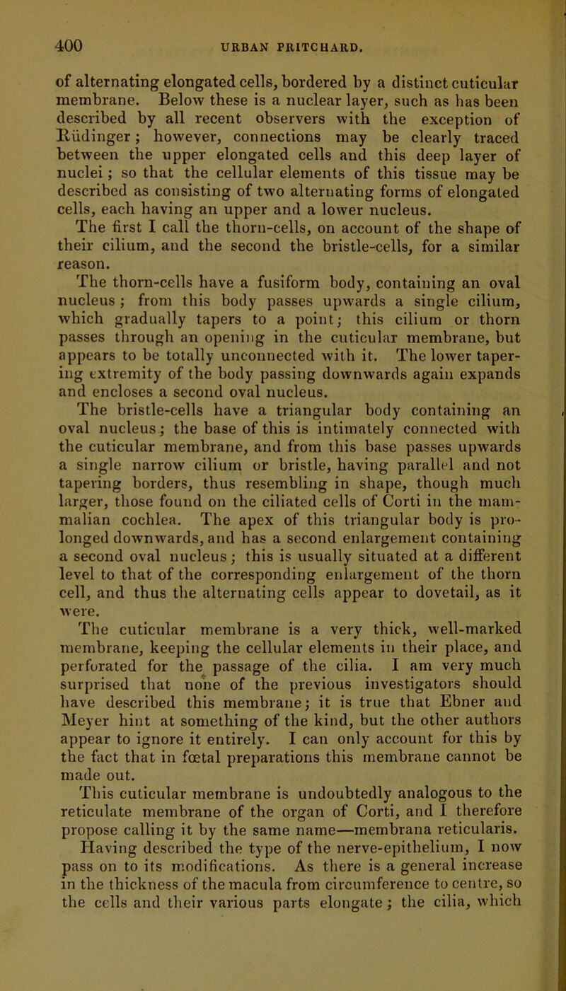 of alternating elongated cells, bordered by a distinct cuticular membrane. Below these is a nuclear layer, such as has been described by all recent observers with the exception of Riidinger; however, connections may be clearly traced between the upper elongated cells and this deep layer of nuclei; so that the cellular elements of this tissue may be described as consisting of two alternating forms of elongated cells, each having an upper and a lower nucleus. The first I call the thorn-cells, on account of the shape of their cilium, and the second the bristle-cells, for a similar reason. The thorn-cells have a fusiform body, containing an oval nucleus ; from this body passes upwards a single cilium, which gradually tapers to a point; this cilium or thorn passes through an opening in the cuticular membrane, but appears to be totally unconnected with it. The lower taper- ing extremity of the body passing downwards again expands and encloses a second oval nucleus. The bristle-cells have a triangular body containing an oval nucleus; the base of this is intimately connected with the cuticular membrane, and from this base passes upwards a single narrow cilium or bristle, having parallel and not tapering borders, thus resembling in shape, though much larger, those found on the ciliated cells of Corti in the mam- malian cochlea. The apex of this triangular body is pro- longed downwards, and has a second enlargement containing a second oval nucleus; this is usually situated at a different level to that of the corresponding enlargement of the thorn cell, and thus the alternating cells appear to dovetail, as it were. The cuticular membrane is a very thick, well-marked membrane, keeping the cellular elements in their place, and perforated for the passage of the cilia. I am very much surprised that none of the previous investigators should have described this membrane; it is true that Ebner and Meyer hint at something of the kind, but the other authors appear to ignore it entirely. I can only account for this by the fact that in foetal preparations this membrane cannot be made out. This cuticular membrane is undoubtedly analogous to the reticulate membrane of the organ of Corti, and I therefore propose calling it by the same name—membrana reticularis. Having described the type of the nerve-epithelium, I now pass on to its modifications. As there is a general increase in the thickness of the macula from circumference to centre, so the cells and their various parts elongate; the cilia, which