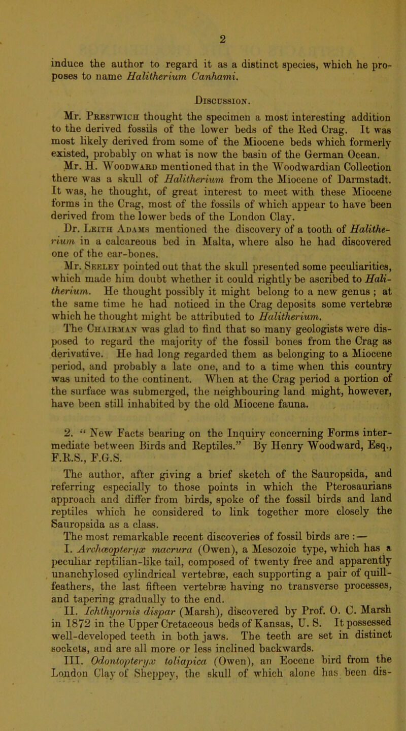 induce the author to regard it as a distinct species, which he pro- poses to name Halitherium Canhami. Discussion. Mr. Prestwich thought the specimen a most interesting addition to the derived fossils of the lower beds of the lied Crag. It was most likely derived from some of the Miocene beds which formerly existed, probably on what is now the basin of the German Ocean. Mr. H. Woodward mentioned that in the Woodwardian Collection there was a skull of Halitherium from the Miocene of Darmstadt. It was, he thought, of great interest to meet with these Miocene forms in the Crag, most of the fossils of which appear to have been derived from the lower beds of the London Clay. Dr. Leith Adams mentioned the discovery of a tooth of Halithe- rium in a calcareous bed in Malta, where also he had discovered one of the ear-bones. Mr. Seelet pointed out that the skull presented some peculiarities, which made him doubt whether it could rightly be ascribed to Hali- therium. He thought possibly it might belong to a new genus ; at the same time he had noticed in the Crag deposits some vertebrae which he thought might be attributed to Halitherium. The Chairman was glad to find that so many geologists were dis- posed to regard the majority of the fossil bones from the Crag as derivative. He had long regarded them as belonging to a Miocene period, and probably a late one, and to a time when this country was united to the continent. When at the Crag period a portion of the surface was submerged, the neighbouring land might, however, have been still inhabited by the old Miocene fauna. 2. “ New Facts bearing on the Inquiry concerning Forms inter- mediate between Birds and Reptiles.” By Henry Woodward, Esq., F.R.S., F.G.S. The author, after giving a brief sketch of the Sauropsida, and referring especially to those points in which the Pterosaurians approach and differ from birds, spoke of the fossil birds and land reptiles which he considered to link together more closely the Sauropsida as a class. The most remarkable recent discoveries of fossil birds are :— I. Archaeopteryx macrura (Owen), a Mesozoic type, which has a peculiar reptilian-like tail, composed of twenty free and apparently unanchylosed cylindrical vertebrae, each supporting a pair of quill- feathers, the last fifteen vertebrae having no transverse processes, and tapering gradually to the end. II. Ichthyornis dispar (Marsh), discovered by Prof. 0. C. Marsh in 1872 in the Upper Cretaceous beds of Kansas, U. S. It possessed well-developed teeth in both jaws. The teeth are set in distinct sockets, and are all more or less inclined backwards. III. Odontopteryx toliapica (Owen), an Eocene bird from the London Clay of Sheppey, the skull of which alone has been dis-