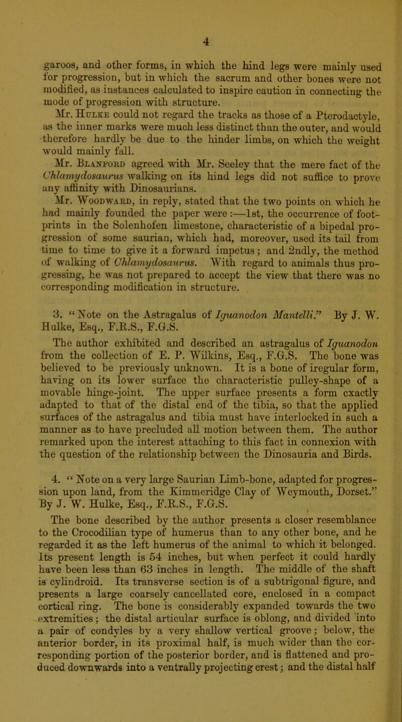 garoos, and other forms, in which the hind legs were mainly used for progression, but in which the sacrum and other bones were not modified, as instances calculated to inspire caution in connecting the mode of progression with structure. Mr. Hulke could not regard the tracks as those of a Pterodactyle, as the inner marks were much less distinct than the outer, and would therefore hardly be due to the hinder limbs, on which the weight would mainly fall. Mr. Blanford agreed with Mr. Seeley that the mere fact of the Chlamydosaurus walking on its hind legs did not suffice to prove any affinity with Dinosaurians. Mr. Woodward, in reply, stated that the two points on which he had mainly founded the paper were :—1st, the occurrence of foot- prints in the Solenhofen limestone, characteristic of a bipedal pro- gression of some saurian, which had, moreover, used its tail from time to time to give it a forward impetus; and 2ndly, the method of walking of Chlamydosaurus. With regard to animals thus pro- gressing, he was not prepared to accept the view that there was no corresponding modification in structure. 3. “Note on the Astragalus of Iguanodon Mantelli.” By J. W. Hulke, Esq., F.R.S., F.G.S. The author exhibited and described an astragalus of Iguanodon from the collection of E. P. Wilkins, Esq., F.G.S. The bone was believed to be previously unknown. It is a bone of iregular form, having on its lower surface the characteristic pulley-shape of a movable hinge-joint. The upper surface presents a form exactly adapted to that of the distal end of the tibia, so that the applied surfaces of the astragalus and tibia must have interlocked in such a manner as to have precluded all motion between them. The author remarked upon the interest attaching to this fact in connexion with the question of the relationship between the Dinosauria and Birds. 4. “ Note on a very large Saurian Limb-bone, adapted for progres- sion upon land, from the Kimmeridge Clay of Weymouth, Dorset.” By J. W. Hulke, Esq., F.R.S., F.G.S. The bone described by the author presents a closer resemblance to the Crocodilian type of humerus than to any other bone, and he regarded it as the left humerus of the animal to which it belonged. Its present length is 54 inches, but when perfect it could hardly have been less than 63 inches in length. The middle of the shaft is cylindroid. Its transverse section is of a subtrigonal figure, and presents a large coarsely cancellated core, enclosed in a compact cortical ring. The bone is considerably expanded towards the two extremities; the distal articular surface is oblong, and divided 'into a pair of condyles by a very shallow vertical groove; below, the anterior border, in its proximal half, is much wider than the cor- responding portion of the posterior border, and is flattened and pro- duced downwards into a ventrally projecting crest; and the distal half