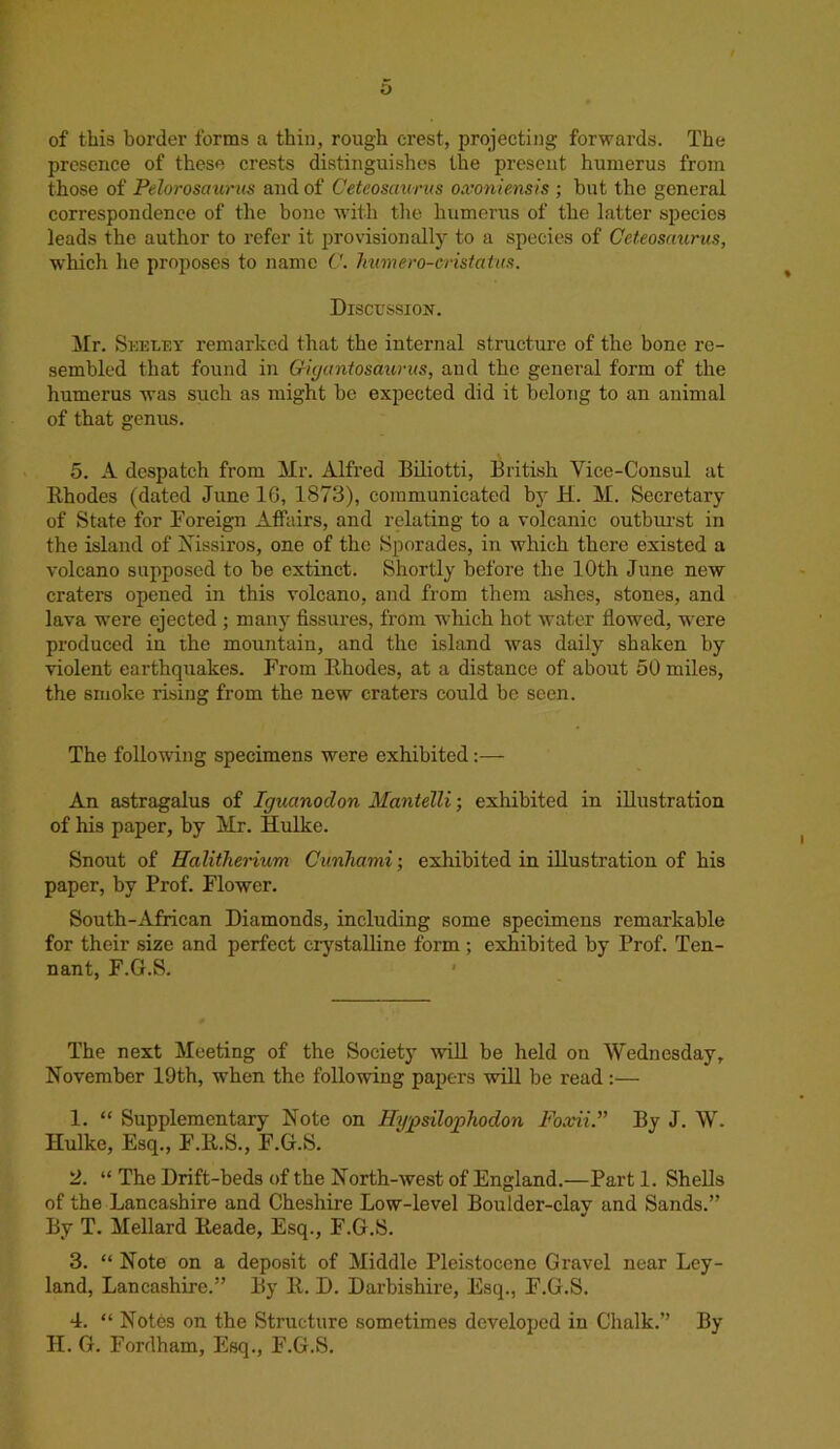 of this border forms a thin, rough crest, projecting forwards. The presence of these crests distinguishes the present humerus from those of Pelorosaurus and of Ceteosaurns oxoniensis ; but the general correspondence of the bone with the humerus of the latter species leads the author to refer it provisionally to a species of Ceteosaurus, which he proposes to name C. Immero-cvistatus. Discussion. Mr. Seeley remarked that the internal structure of the bone re- sembled that found in Qigantosaurits, and the general form of the humerus was such as might be expected did it belong to an animal of that genus. 5. A despatch from Mr. Alfred Biliotti, British Vice-Consul at Rhodes (dated June 16, 1873), communicated by H. M. Secretary of State for Foreign Affairs, and relating to a volcanic outburst in the island of Nissiros, one of the Sporades, in which there existed a volcano supposed to be extinct. Shortly before the 10th June new craters opened in this volcano, and from them ashes, stones, and lava were ejected ; many fissures, from which hot water flowed, w ere produced in the mountain, and the island was daily shaken by violent earthquakes. From Rhodes, at a distance of about 50 miles, the smoke rising from the new craters could be seen. The following specimens were exhibited An astragalus of Iguanodon Mantelli; exhibited in illustration of his paper, by Mr. Hulke. Snout of Halitherium Cunliami; exhibited in illustration of his paper, by Prof. Flower. South-African Diamonds, including some specimens remarkable for their size and perfect crystalline form; exhibited by Prof. Ten- nant, F.G.S. The next Meeting of the Society will be held on Wednesday, November 19th, when the following papers will be read :— 1. “ Supplementary Note on Hypsilophodon Foxii.” By J. W. Hulke, Esq., F.R.S., F.G.S. 2. “ The Drift-beds of the North-west of England.—Part 1. Shells of the Lancashire and Cheshire Low-level Boulder-clay and Sands.” By T. Mellard Reade, Esq., F.G.S. 3. “ Note on a deposit of Middle Pleistocene Gravel near Ley- land, Lancashire.” By R. D. Darbishire, Esq., F.G.S. 4. “ Notes on the Structure sometimes developed in Chalk.” By II. G. Fordham, Esq., F.G.S.
