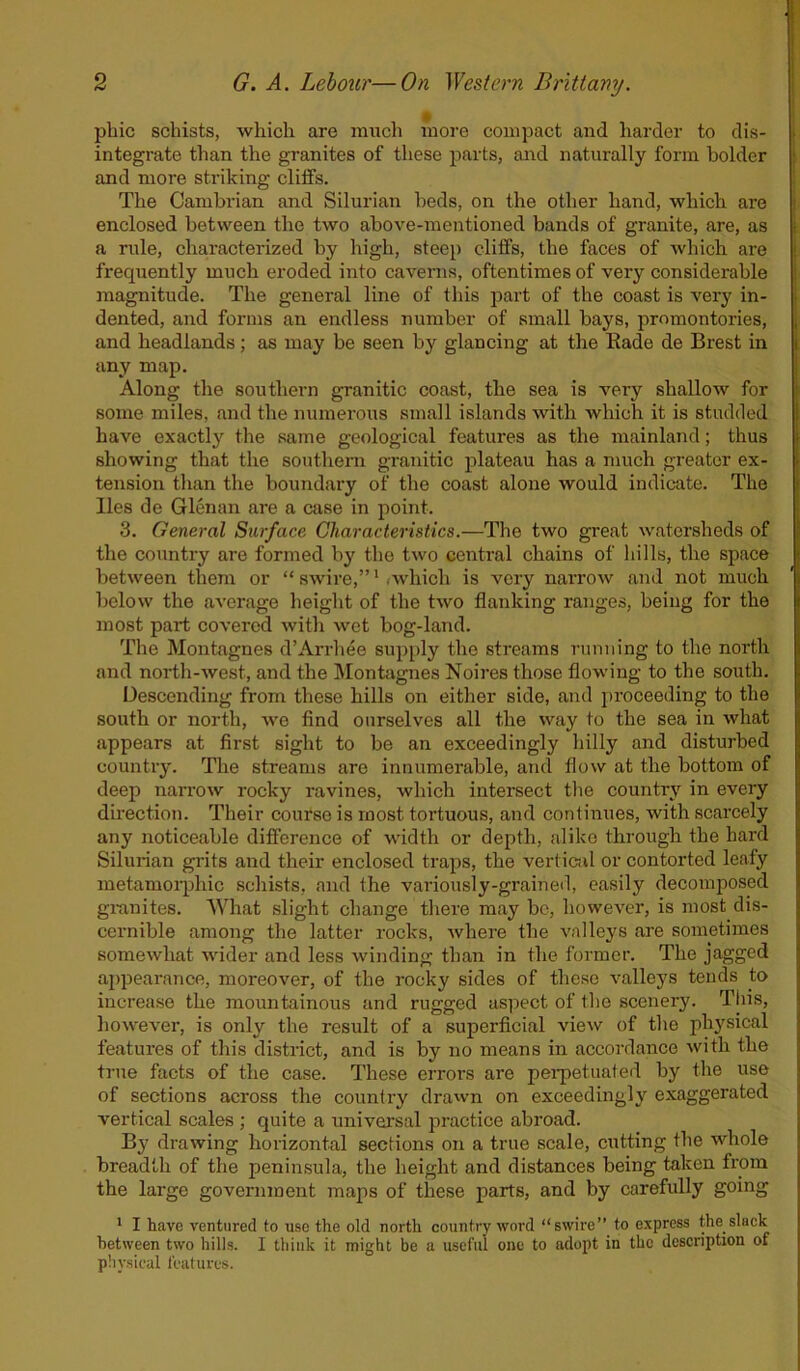 phic schists, which are much more compact and harder to dis- integrate than the granites of these parts, and naturally form bolder and more striking cliffs. The Cambrian and Silurian beds, on the other hand, which are enclosed between the two above-mentioned bands of granite, are, as a rule, characterized by high, steep cliffs, the faces of which are frequently much eroded into caverns, oftentimes of very considerable magnitude. The general line of this part of the coast is very in- dented, and forms an endless number of small bays, promontories, and headlands; as may be seen by glancing at the Eade de Brest in any map. Along the southern granitic coast, the sea is very shallow for some miles, and the numerous small islands with which it is studded have exactly the same geological features as the mainland; thus showing that the southern granitic plateau has a much greater ex- tension than the boundary of the coast alone would indicate. The lies de Glenan are a case in point. 3. General Surface Characteristics.—The two great watersheds of the country are formed by the two central chains of hills, the space between them or “ swire,”1 which is very narrow and not much below the average height of the two flanking ranges, being for the most part covered with wet bog-land. The Montagnes d’Arrhee supply the streams running to the north and north-west, and the Montagnes Noires those flowing to the south. Descending from these hills on either side, and proceeding to the south or north, we find ourselves all the way to the sea in what appears at first sight to be an exceedingly hilly and disturbed country. The streams are innumerable, and flow at the bottom of deep narrow rocky ravines, which intersect the country in every direction. Their course is most tortuous, and continues, with scarcely any noticeable difference of width or depth, alike through the hard Silurian grits and their enclosed traps, the vertical or contorted leafy metamorphic schists, and the variously-grained, easily decomposed granites. What slight change there may be, however, is most dis- cernible among the latter rocks, where the valleys are sometimes somewhat wider and less winding than in the former. The jagged appearance, moreover, of the rocky sides of these valleys tends to increase the mountainous and rugged aspect of the scenery. This, however, is only the result of a superficial view of the physical features of this district, and is by no means in accordance with the true facts of the case. These errors are perpetuated by the use of sections across the country drawn on exceedingly exaggerated vertical scales ; quite a universal practice abroad. By drawing horizontal sections on a true scale, cutting the whole breadth of the peninsula, the height and distances being taken from the large government maps of these parts, and by carefully going 1 I have ventured to use the old north country word “swire” to express the slnck between two hills. I think it might be a useful one to adopt in the description of physical features.