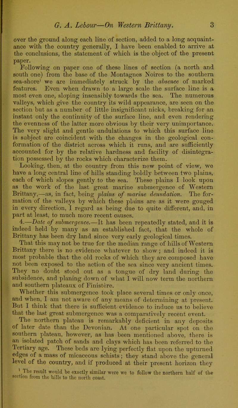 over the ground along each line of section, added to a long acquaint- ance with the country generally, I have been enabled to arrive at the conclusions, the statement of which is the object of tbe present paper. Following on paper one of these lines of section (a north and south one) from the base of the Montagnes Noires to the southern sea-shore1 we are immediately struck by the absence of marked features. Even when drawn to a large scale the surface line is a most even one, sloping insensibly towards the sea. The numerous valleys, which give the country its wild appearance, are seen on the section but as a number of little insignificant nicks, breaking for an instant only the continuity of the surface line, and even rendering the evenness of the latter more obvious by their very unimportance. The very slight and gentle undulations to which this surface line is subject are coincident with the changes in the geological con- formation of the district across which it runs, and are sufficiently accounted for by the relative hardness and facility of disintegra- tion possessed by the rocks which characterize them. Looking, then, at the country from this new point of view, we have a long central line of hills standing boldly between two plains, each of which slopes gently to the sea. These plains I look upon as the work of the last great marine submergence of Western Brittany,—as, in fact, being plains of marine denudation. The for- mation of the valleys by which these plains are as it were gouged in every direction, I regal'd as being due to quite different, and, in part at least, to much more recent causes. 4.—Date of submergence.—It has been repeatedly stated, and it is indeed held by many as an established fact, that the whole of Brittany has been dry land since very eai'ly geological times. That this may not be true for the median range of hills of Western Brittany there is no evidence whatever to show; and indeed it is most probable that the old rocks of which they are composed have not been exposed to the action of the sea since very ancient times. They no doubt stood out as a tongue of dry land during the subsidence, and planing down of what I will now term the northern and southern plateaux of Finistere. Whether this submergence took place several times or only once, and when, I am not aware of any means of determining at present. But I think that there is sufficient evidence to induce us to believe that the last great submergence was a comparatively recent event. The northern plateau is remarkably deficient in any deposits of later date than the Devonian. At one particular spot on the southern plateau, however, as has been mentioned above, there is an isolated patch of sands and clays which has been referred to the I ertiary age. These beds are lying perfectly flat upon the upturned edges of a mass of micaceous schists; they stand above the general level of the country, and if produced at their present horizon they l rIhe result would be exactly similar were we to follow the northern half of the section from the hills to the north coast.