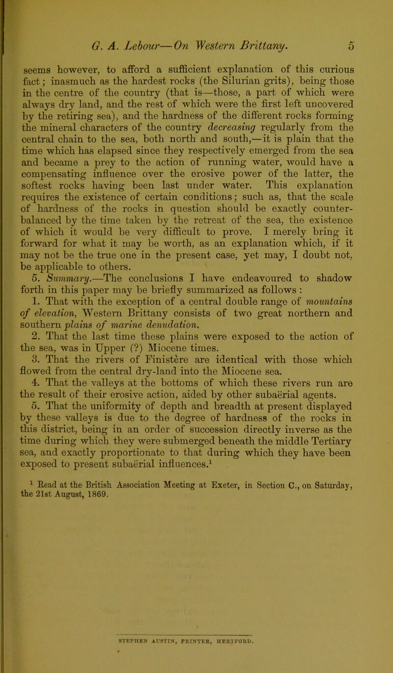 seems however, to afford a sufficient explanation of this curious fact; inasmuch as the hardest rocks (the Silurian grits), being those in the centre of the country (that is—those, a part of which were always dry land, and the rest of which were the first left uncovered by the retiring sea), and the hardness of the different rocks forming the mineral characters of the country decreasing regularly from the central chain to the sea, both north and south,—it is plain that the time which has elapsed since they respectively emerged from the sea and became a prey to the action of running water, would have a compensating influence over the erosive power of the latter, the softest rocks having been last under water. This explanation requires the existence of certain conditions; such as, that the scale of hardness of the rocks in question should be exactly counter- balanced by the time taken by the retreat of the sea, the existence of which it would be very difficult to prove. I merely bring it forward for what it may be worth, as an explanation which, if it may not be the true one in the present case, yet may, I doubt not, be applicable to others. 5. Summary.—The conclusions I have endeavoured to shadow forth in this paper may be briefly summarized as follows : 1. That with the exception of a central double range of mountains of elevation, Western Brittany consists of two great northern and southern plains of marine denudation. 2. That the last time these plains were exposed to the action of the sea, was in Upper (?) Miocene times. 3. That the rivers of Finistere are identical with those which flowed from the central dry-land into the Miocene sea. 4. That the valleys at the bottoms of which these rivers run are the result of their erosive action, aided by other subaerial agents. 5. That the uniformity of depth and breadth at present displayed by these valleys is due to the degree of hardness of the rocks in this district, being in an order of succession directly inverse as the time during which they were submerged beneath the middle Tertiary sea, and exactly proportionate to that during which they have been exposed to present subaerial influences.1 1 Read at the British Association Meeting at Exeter, in Section C., on Saturday, the 21st August, 1869. STEPHEN AUSTIN, PRINTER, HERTFORD.