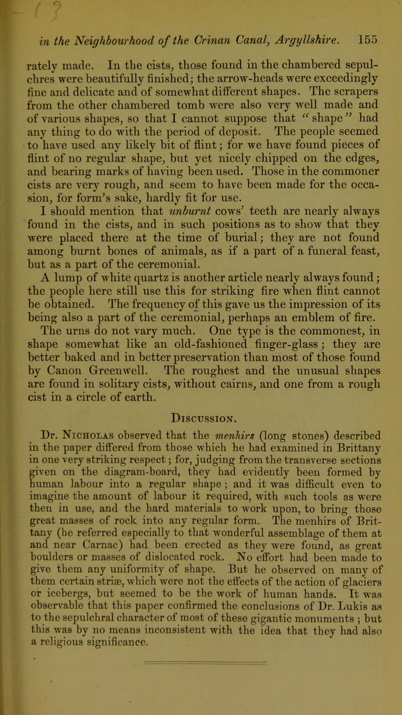 rately made. In the cists, those found in the chambered sepul- chres were beautifully finished; the arrow-heads were exceedingly fine and delicate and of somewhat different shapes. The scrapers from the other chambered tomb were also very well made and of various shapes, so that I cannot suppose that “ shape ” had any thing to do with the period of deposit. The people seemed to have used any likely bit of flint; for we have found pieces of flint of no regular shape, but yet nicely chipped on the edges, and bearing marks of having been used. Those in the commoner cists are very rough, and seem to have been made for the occa- sion, for form’s sake, hardly fit for use. I should mention that unburnt cows’ teeth are nearly always found in the cists, and in such positions as to show that they were placed there at the time of burial; they are not found among burnt bones of animals, as if a part of a funeral feast, but as a part of the ceremonial. A lump of white quartz is another article nearly always found; the people here still use this for striking fire when flint cannot be obtained. The frequency of this gave us the impression of its being also a part of the ceremonial, perhaps an emblem of fire. The urns do not vary much. One type is the commonest, in shape somewhat like an old-fashioned finger-glass; they are better baked and in better preservation than most of those found by Canon Greenwell. The roughest and the unusual shapes are found in solitary cists, without cairns, and one from a rough cist in a circle of earth. Discussion. Dr. Nicholas observed that the menhirs (long stones) described in the paper differed from those which he had examined in Brittany in one very striking respect; for, judging from the transverse sections given on the diagram-board, they had evidently been formed by human labour into a regular shape ; and it was difficult even to imagine the amount of labour it required, with such tools as were then in use, and the hard materials to work upon, to bring those great masses of rock into any regular form. The menhirs of Brit- tany (he referred especially to that wonderful assemblage of them at and near Carnac) had been erected as they were found, as great boulders or masses of dislocated rock. No effort had been made to give them any uniformity of shape. But he observed on many of them certain striae, which were not the effects of the action of glaciers or icebergs, but seemed to be the work of human hands. It was observable that this paper confirmed the conclusions of Dr. Lukis as to the sepulchral character of most of these gigantic monuments ; but this was by no means inconsistent with the idea that they had also a religious significance.