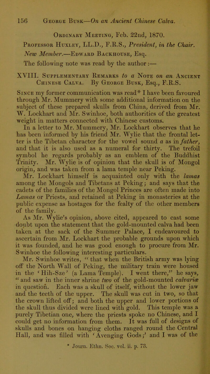 Ordinary Meeting, Feb. 22nd, 1870. Professor Huxley, LL.D., F.R.S., President, in the Chair. New Member.—Edward Backhouse, Esq. The following note was read by the author:— XVIII. Supplementary Remarks to a Note on an Ancient Chinese Calva. By George Busk, Esq., F.R.S. Since my former communication was read* I have been favoured through Mr. Mummery with some additional information on the subject of these prepared skulls from China, derived from Mr. W. Lockhart and Mr. Swinhoe, both authorities of the greatest weight in matters connected with Chinese customs. In a letter to Mr. Mummery, Mr. Lockhart observes that he has been informed by his friend Mr. Wylie that the frontal let- ter is the Tibetan character for the vowel sound a as in father, and that it is also used as a numeral for thirty. The trefoil symbol he regards probably as an emblem of the Buddhist Trinity. Mr. Wylie is of opinion that the skull is of Mongol origin, and Mas taken from a lama temple near Peking. Mr. Lockhart himself is acquainted only with the lamas among the Mongols and Tibetans at Peking; and says that the cadets of the families of the Mongol Princes are often made into Lamas or Priests, and retained at Peking in monasteries at the public expense as hostages for the fealty of the other members of the family. As Mr. Wylie’s opinion, above cited, appeared to cast some doubt upon the statement that the gold-mounted calva had been taken at the sack of the Summer Palace, I endeavoured to ascertain from Mr. Lockhart the probable grounds upon which it was founded, and he was good enough to procure from Mr. Swinhoe the following interesting particulars. Mr. Swinhoe writes, “ that when the British army was lying off the North Wall of Peking, the military train were housed in the ‘Hih-Sze’ (a Lama Temple). I went there,” he says, “ and saw in the inner shrine two of the gold-mounted calvaries in question. Each was a skull of itself, without the lower jaw and the teeth of the upper. The skull was cut in two, so that the crown lifted off; and both the upper and lower portions of the skull thus divided were lined with gold. This temple was a purely Tibetian one, where the priests spoke no Chinese, and I could get no information from them. It was full of designs of skulls and bones on hanging cloths ranged round the Central Hall, and was filled with c Avenging Gods;’ and I was of the * Journ. Ethn. Soc. vol. ii. p. 73.