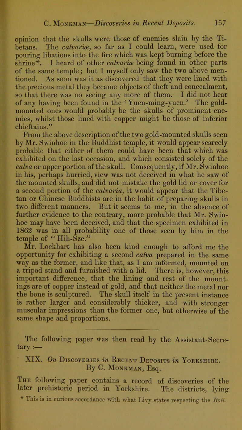 opinion that the skulls were those of enemies slain by the Ti- betans. The calvaries, so far as I could learn, were used for pouring libations into the fire which was kept burning before the shrine*. I heard of other calvaria being found in other parts of the same temple; but I myself only saw the two above men- tioned. As soon was it as discovered that they were lined with the precious metal they became objects of theft and concealment, so that there was no seeing any more of them. I did not hear of any having been found in the ‘ Yuen-ming-yuen.’ The gold- mounted ones would probably be the skulls of prominent ene- mies, whilst those lined with copper might be those of inferior chieftains.” From the above description of the two gold-mounted skulls seen by Mr. Swinhoe in the Buddhist temple, it would appear scarcely probable that either of them could have been that which was exhibited on the last occasion, and which consisted solely of the calva or upper portion of the skull. Consequently, if Mr. Swinhoe in his, perhaps hurried, view was not deceived in what he saw of the mounted skulls, and did not mistake the gold lid or cover for a second portion of the calvaria, it would appear that the Tibe- tan or Chinese Buddhists are in the habit of preparing skulls in two different manners. But it seems to me, in the absence of further evidence to the contrary, more probable that Mr. Swin- hoe may have been deceived, and that the specimen exhibited in 1862 was in all probability one of those seen by him in the temple of “ Hih-Sze.” Mr. Lockhart has also been kind enough to afford me the opportunity for exhibiting a second calva prepared in the same way as the former, and like that, as I am informed, mounted on a tripod stand and furnished with a lid. There is, however, this important difference, that the lining and rest of the mount- ings are of copper instead of gold, and that neither the metal nor the bone is sculptured. The skull itself in the present instance is rather larger and considerably thicker, and with stronger muscular impressions than the former one, but otherwise of the same shape and proportions. The following paper was then read by the Assistant-Secre- tary :— XIX. On Discoveries in Recent Deposits in Yorkshire. By C. Monkman, Esq. The following paper contains a record of discoveries of the later prehistoric period in Yorkshire. The districts, lying * This is in curious accordance with what Livy states respecting the Soil.