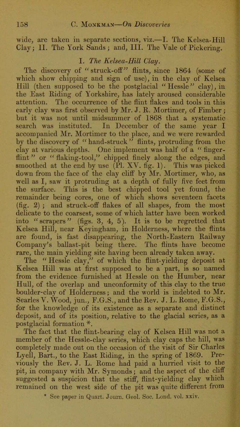 wide, are taken in separate sections, viz.—I. The Kelsea-Hill Clay; II. The York Sands; and. III. The Yale of Pickering. I. The Kelsea-Hill Clay. The discovery of “ struck-off ” flints, since 1864 (some of which show chipping and sign of use), in the clay of Kelsea Hill (then supposed to be the postglacial “ Hessle ” clay), in the East Hiding of Yorkshire, has lately aroused considerable attention. The occurrence of the flint flakes and tools in this early clay was first observed by Mr. J. R. Mortimer, of Fimber; but it was not until midsummer of 1868 that a systematic search was instituted. In December of the same year I accompanied Mr. Mortimer to the place, and we were rewarded by the discovery of “ hand-struck ” flints, protruding from the clay at various depths. One implement was half of a “ finger- flint ” or “ flaking-tool,” chipped finely along the edges, and smoothed at the end by use (PI. XY. fig. 1). This was picked down from the face of the clay cliff by Mr. Mortimer, who, as well as I, saw it protruding at a depth of fully five feet from the surface. This is the best chipped tool yet found, the remainder being cores, one of which shows seventeen facets (fig. 2) ; and struck-off flakes of all shapes, from the most delicate to the coarsest, some of which latter have been worked into “ scrapers ” (figs. 3, 4, 5). It is to be regretted that Kelsea Hill, near Keyingham, in Holderness, where the flints are found, is fast disappearing, the North-Eastern Railway Company’s ballast-pit being there. The flints have become rare, the main yielding site having been already taken away. The “ Hessle clay,” of which the flint-yielding deposit at Kelsea Hill was at first supposed to be a part, is so named from the evidence furnished at Hessle on the Humber, near Hull, of the overlap and unconformity of this clay to the true boulder-clay of Holderness; and the world is indebted to Mr. Searles Y. Wood, jun., F.G.S., and the Rev. J. L. Rome, F.G.S., for the knowledge of its existence as a separate and distinct deposit, and of its position, relative to the glacial series, as a postglacial formation *. The fact that the flint-bearing clay of Kelsea Hill was not a member of the Hessle-clay series, which clay caps the hill, was completely made out on the occasion of the visit of Sir Charles Lyell, Bart., to the East Riding, in the spring of 1869. Pre- viously the Rev. J. L. Rome had paid a hurried visit to the pit, in company with Mr. Symonds; and the aspect of the cliff suggested a suspicion that the stiff, flint-yielding clay which remained on the west side of the pit was quite different from * See paper in Quart. Journ. Geol. Soe. Loud. vol. xxiv.