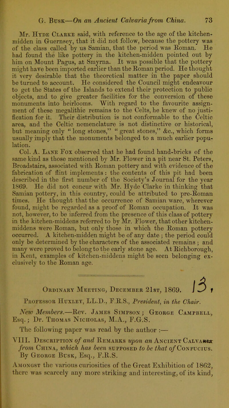 73 G. Busk—On an Ancient Calvaria from China. Mr. Hyde Clarke said, with reference to the age of the kitchen- midden in Guernsey, that it did not follow, because the pottery was of the class called by us Samian, that the period was Boman. He had found the like pottery in the kitchen-midden pointed out by him on Mount Pagus, at Smyrna. It was possible that the pottery might have been imported earlier than the Boman period. He thought it very desirable that the theoretical matter in the paper should be turned to account. He considered the Council might endeavour to get the States of the Islands to extend their protection to public objects, and to give greater facilities for the conversion of these monuments into heirlooms. With regard to the favourite assign- ment of these megalithic remains to the Celts, he knew of no justi- fication for it. Their distribution is not conformable to the Celtic area, and the Celtic nomenclature is not distinctive or historical, but meaning only “ long stones,” “ great stones,” &c., which forms usually imply that the monuments belonged to a much earlier popu- lation. Col. A. Lake Pox observed that he had found hand-bricks of the same kind as those mentioned by Mr. Plower in a pit near St. Peters, Broadstairs, associated with Boman pottery and with evidence of the fabrication of flint implements : the contents of this pit had been described in the first number of the Society’s Journal for the year 1869. He did not concur with Mr. Hyde Clarke in thinking that Samian pottery, in this country, could be attributed to pre-Boman times. He thought that the occurrence of Samian ware, wherever found, might be regarded as a proof of Boman occupation. It was not, however, to be inferred from the presence of this class of pottery in the kitchen-middens referred to by Mr. Plower, that other kitchen- middens were Boman, but only those in which the Boman pottery occurred. A kitchen-midden might be of any date ; the period could only be determined by the characters of the associated remains ; and many were proved to belong to the early stone age. At Bichborough, in Kent, examples of kitchen-middens might be seen belonging ex- clusively to the Boman age. Ordinary Meeting, December 21st, 1869. Pkoeessor Huxley, LL.D., P.B.S., President, in the Chair. New Members.—llev. James Simpson; George Campbell, Esq.; Dr. Thomas Nicholas, M.A., F.G.S. The following paper was read by the author :— VIII. Description of and Bemarks upon an Ancient Calva*W3T from China, which has been supposed to be that o/Confucius. By George Busk, Esq., F.ll.S. Amongst the various curiosities of the Great Exhibition of 1862, there was scarcely any more striking and interesting, ol’ its kind,