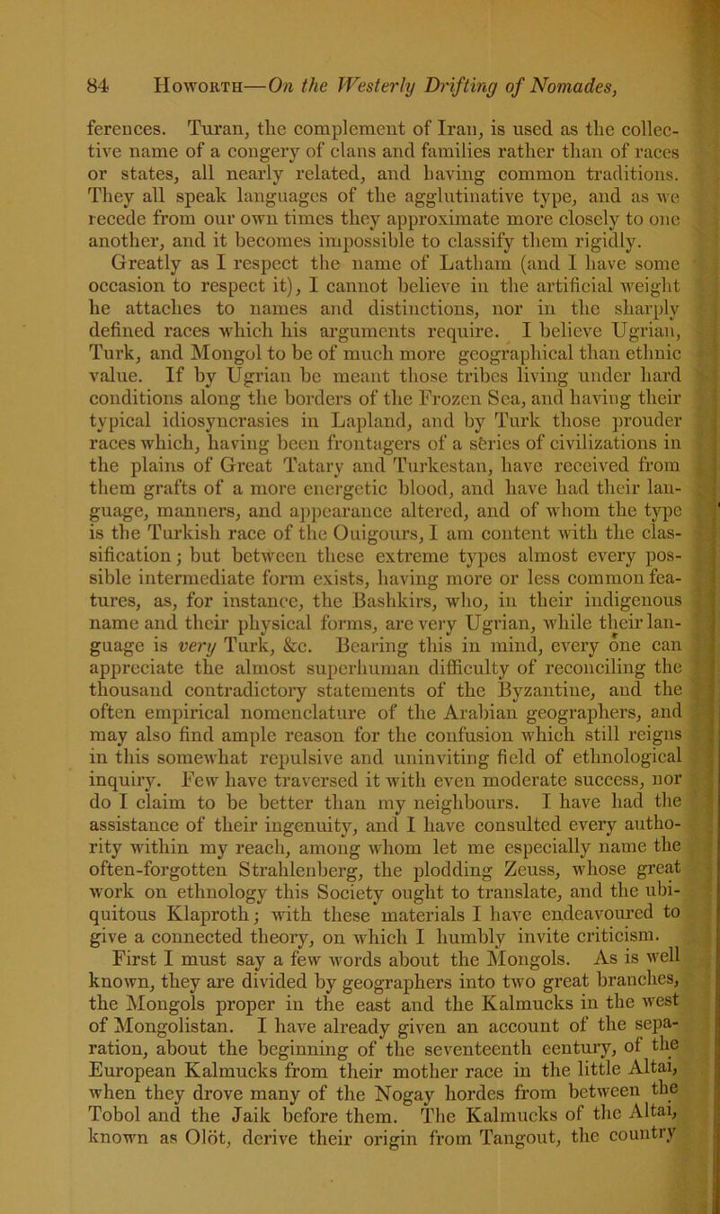 fereuces. Tui’aiij tlie complement of Iran, is used as the collec- tive name of a eongery of clans and families rather than of races ' J or states, all nearly related, and having eommon traditions. ; | They all speak languages of the agglutinative type, and as we ' ] recede fi’om our own times they approximate more elosely to one ; another, and it becomes impossible to elassify them rigidly. ^ ■ Greatly as I respeet the name of Latham (and I have some • ■ ' occasion to respect it), I cannot believe in the artificial Aveight he attaches to names and distinctions, nor in the sharply L defined races Avhich his arguments require. I believe Ugrian, Turk, and Mongol to be of much more geographical than ethnic value. If by Ugrian he meant those tribes living under hard > conditions along the borders of the Frozen Sea, and having their g typical idiosyncrasies in Lapland, and by Turk those prouder P races which, having been frontagers of a sferies of civilizations in £ the plains of Great Tatary and Turkestan, have received from 1 them grafts of a more energetic blood, and have had their lau- 9 guage, manners, and a])pcarauce altered, and of whom the type 9 is the Turkish race of the Ouigoiu’s, I am content with the clas- 8 sification; hut betAveen these extreme types almost every pos- H; sible intermediate form exists, having more or less common fea- S; tures, as, for instance, the Bashkirs, who, in their indigenous 8 name and their physical forms, arcA'^ery Ugrian, Avhile theiiTan- n! guage is very Turk, &c. Bearing this in mind, CA^ery one can 8; appreciate the almost superhuman difficulty of reconciling the Sj thousand eontradictory statements of the Byzantine, and the 8 often empirical nomenclature of the Arabian geographers, and 8 may also find ample reason for the eonfusion Avhich still reigns S in this someAA'hat repulsive and uninAuting field of ethnological 8 inquiry. Few have traversed it Avith even moderate success, nor 8 do I claim to be better than my neighbours. I have had the 5! assistance of their ingenuity, and I have consulted every autho- A. rity Avithin my reach, among Avhom let me espeeially name the often-forgotten Strahleiiberg, the plodding Zeuss, Avhose great f Avork on ethnology this Society ought to translate, and the ubi- y! quitous Klaproth; Avith these materials I have endeavoured to ,, give a connected theory, on Avhich I humbly invite eriticisra. First I must say a few Avords about the ISIongols. As is Avell . ^ knoAvn, they are divided by geographers into tAv^o great branches,. ■ the Mongols proper in the east and the Kalmucks in the Avest : , of Mongolistan. I have already given an account of the sepa- . ration, about the beginning of the seventeenth eentury, of the| European Kalmucks from their mother race in the little Altai, when they drove many of the Nogay hordes from betiveen the ^ Tobol and the Jaik before them. The Kalmucks of the Altai, y known as Olot, dcrii'e their origin from Tangout, the country .
