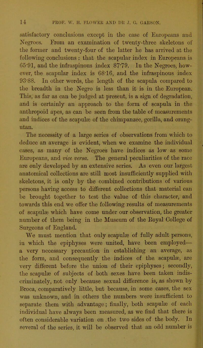 satisfactory conclusions except in tlie case of Europeans and Negroes. From an examination of twenty-three skeletons of the former and twenty-four of the latter he has arrived at the following conclusions : that the scapular index in Europeans is 65-91, and the infraspinous index 87'79. In the Negroes, how- ever, the scapular index is 68T6, and the infraspinous index 93*88. In other words, the length of the scapula compared to the breadth in the Negro is less than it is in the European. This, as far as can he judged at present, is a sign of degradation, and is certainly an approach to the form of scapula in the anthropoid apes, as can he seen from the table of measurements and indices of the scapulae of the chimpanzee, gorilla, and orang- utan. The necessity of a large series of observations from which to deduce an average is evident, when we examine the individual cases, as many of the Negroes have indices as low as some Europeans, and vice versa. The general peculiarities of the race are only developed by an extensive series. As even our largest anatomical collections are still most insufficiently supplied with skeletons, it is only by the combined contributions of various persons having access to different collections that material can be brought together to test the value of this character, and towards this end we offer the following results of measurements of scapulai which have come under our observation, the greater number of them being in the Museum of the Royal College of Surgeons of England. We must mention that only scapuke of fully adult persons, iu which the epiphyses were united, have been employed— a very necessary precaution in establishing an average, as the form, and consequently the indices of the. scapulae, are very different before the union of their epiphyses; secondly, the scapulae of subjects of both sexes have been taken indis- criminately, not only because sexual difference is, as shown by Broca, comparatively little, but because, in some cases, the sex was unknown, and in others the numbers were insufficient to separate them with advantage; finally, both scapulae of each individual have always been measured, as we find that there is often considerable variation on the two sides of the body. In several of the series, it will be observed that an odd number is