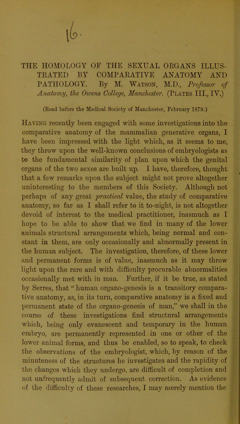 THE HOMOLOGY OF THE SEXUAL ORGANS ILLUS- TRATED BY COMPARATIVE ANATOMY AND PATHOLOGY. By M. Watson, M.D., Professor of Anatomy, the Owens College, Manchester. (Plates III., IV.) (Read before the Medical Society of Manchester, February 1879.) Having recently been engaged with some investigations into the comparative anatomy of the mammalian generative organs, I have been impressed with the light which, as it seems to me, they throw upon the well-known conclusions of embryologists as to the fundamental similarity of plan upon which the genital organs of the two sexes are built up. 1 have, therefore, thought that a few remarks upon the subject might not prove altogether uninteresting to the members of this Society. Although not perhaps of any great practical value, the study of comparative anatomy, so far as I shall refer to it to-night, is not altogether devoid of interest to the medical practitioner, inasmuch as I hope to be able to show that we find in many of the lower animals structural arrangements which, being normal and con- stant in them, are only occasionally and abnormally present in the human subject. The investigation, therefore, of these lower and permanent forms is of value, inasmuch as it may throw light upon the rare and with difficulty procurable abnormalities occasionally met with in man. Further, if it be true, as stated by Serres, that “ human organo-genesis is a transitory compara- tive anatomy, as, in its turn, comparative anatomy is a fixed and permanent state of the organo-genesis of man,” we shall in the course of these investigations find structural arrangements which, being only evanescent and temporary in the human embryo, are permanently represented in one or other of the lower animal forms, and thus be enabled, so to speak, to check the observations of the embryologist, which, by reason of the minuteness of the structures he investigates and the rapidity of the changes which they undergo, are difficult of completion and not unfrequently admit of subsequent correction. As evidence