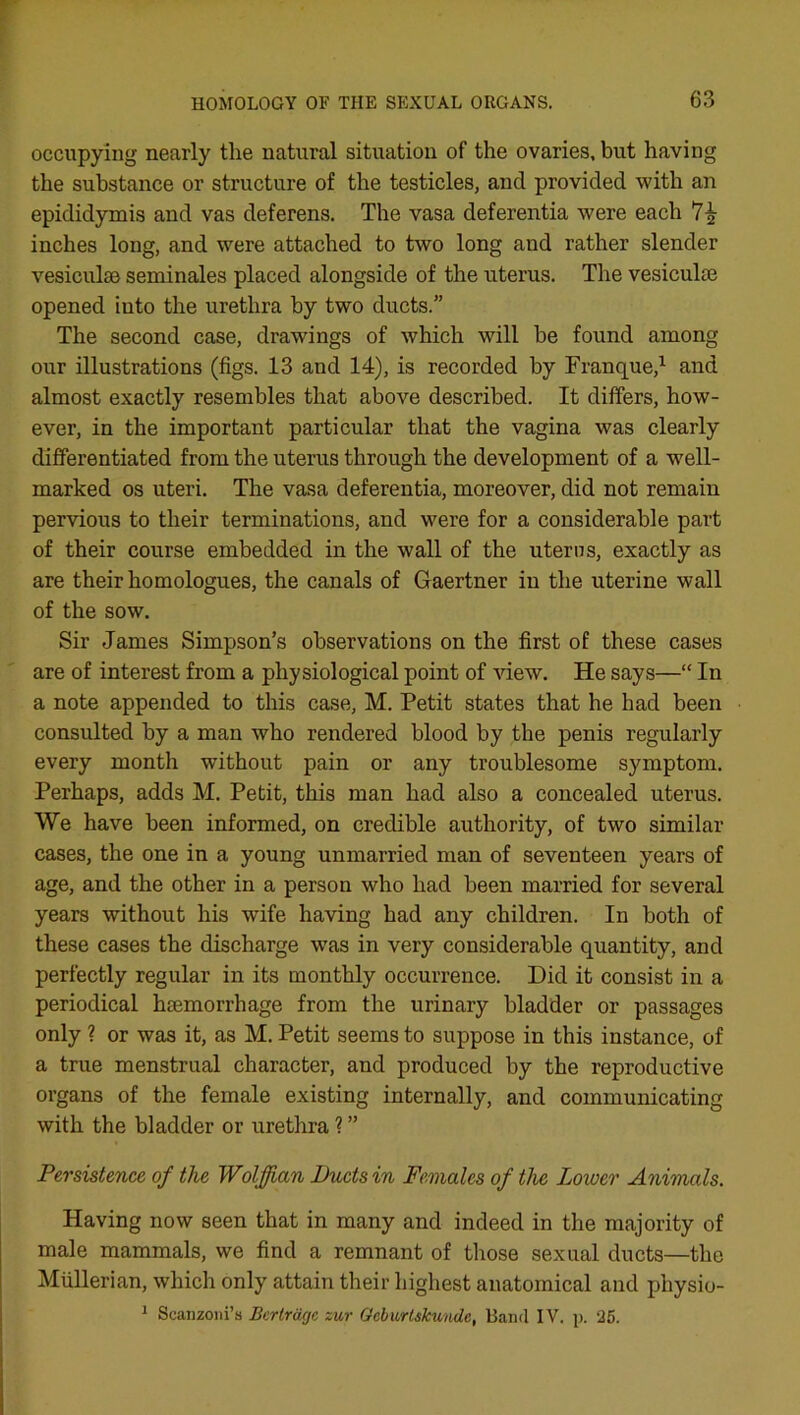 occupying nearly the natural situation of the ovaries, but having the substance or structure of the testicles, and provided with an epididymis and vas deferens. The vasa deferentia were each 7£ inches long, and were attached to two long and rather slender vesiculse seminales placed alongside of the uterus. The vesiculse opened into the urethra by two ducts.” The second case, drawings of which will be found among our illustrations (figs. 13 and 14), is recorded by Franque,1 and almost exactly resembles that above described. It differs, how- ever, in the important particular that the vagina was clearly differentiated from the uterus through the development of a well- marked os uteri. The vasa deferentia, moreover, did not remain pervious to their terminations, and were for a considerable part of their course embedded in the wall of the uterus, exactly as are their homologues, the canals of Gaertner in the uterine wall of the sow. Sir James Simpson’s observations on the first of these cases are of interest from a physiological point of view. He says—“ In a note appended to this case, M. Petit states that he had been consulted by a man who rendered blood by the penis regularly every month without pain or any troublesome symptom. Perhaps, adds M. Petit, this man had also a concealed uterus. We have been informed, on credible authority, of two similar cases, the one in a young unmarried man of seventeen years of age, and the other in a person who had been married for several years without his wrife having had any children. In both of these cases the discharge was in very considerable quantity, and perfectly regular in its monthly occurrence. Did it consist in a periodical haemorrhage from the urinary bladder or passages only ? or was it, as M. Petit seems to suppose in this instance, of a true menstrual character, and produced by the reproductive organs of the female existing internally, and communicating with the bladder or urethra ? ” Persistence of the Wolffian Ducts in Females of the Loioer Animals. Having now seen that in many and indeed in the majority of male mammals, we find a remnant of those sexual ducts—the Mullerian, which only attain their highest anatomical and physio- 1 Scanzoni’s Berlragc zur Geburtskunde, Band IV. p. 25.