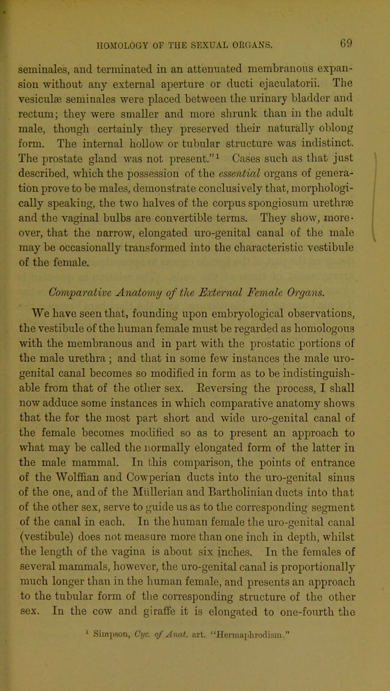 seminales, and terminated in an attenuated membranous expan- sion without any external aperture or ducti ejaculatorii. The vesicuhe seminales were placed between the urinary bladder and rectum; they were smaller and more shrunk than in the adult male, though certainly they preserved their naturally oblong form. The internal hollow or tubular structure was indistinct. The prostate gland was not present.”1 Cases such as that just described, which the possession of the essential organs of genera- tion prove to be males, demonstrate conclusively that, morphologi- cally speaking, the two halves of the corpus spongiosum urethrae and the vaginal bulbs are convertible terms. They show, more- over, that the narrow, elongated uro-genital canal of the male may be occasionally transformed into the characteristic vestibule of the female. Comparative Anatomy of tlie External Female Organs. We have seen that, founding upon embryological observations, the vestibule of the human female must be regarded as homologous with the membranous and in part with the prostatic portions of the male urethra; and that in some few instances the male uro- genital canal becomes so modified in form as to be indistinguish- able from that of the other sex. Eeversing the process, I shall now adduce some instances in which comparative anatomy shows that the for the most part short and wide uro-genital canal of the female becomes modified so as to present an approach to what may be called the normally elongated form of the latter in the male mammal. In this comparison, the points of entrance of the Wolffian and Cowperian ducts into the uro-genital sinus of the one, and of the Mullerian and Bartholinian ducts into that of the other sex, serve to guide us as to the corresponding segment of the canal in each. In the human female the uro-genital canal (vestibule) does not measure more than one inch in depth, whilst the length of the vagina is about six inches. In the females of several mammals, however, the uro-genital canal is proportionally much longer than in the human female, and presents an approach to the tubular form of the corresponding structure of the other sex. In the cow and giraffe it is elongated to one-fourth the