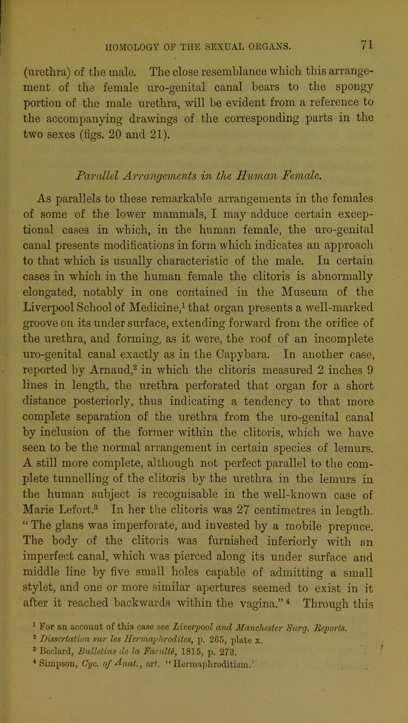 (urethra) of the male. The close resemblance which this arrange- ment of the female uro-genital canal bears to the spongy portion of the male urethra, will be evident from a reference to the accompanying drawings of the corresponding parts in the two sexes (figs. 20 and 21). Parallel Arrangements in the Human Female. As parallels to these remarkable arrangements in the females of some of the lower mammals, I may adduce certain excep- tional cases in which, in the human female, the uro-genital canal presents modifications in form which indicates an approach to that which is usually characteristic of the male. In certain cases in which in the human female the clitoris is abnormally elongated, notably in one contained in the Museum of the Liverpool School of Medicine,1 that organ presents a well-marked groove on its under surface, extending forward from the orifice of the urethra, and forming, as it were, the roof of an incomplete uro-genital canal exactly as in the Oapybara. In another case, reported by Arnaud,2 in which the clitoris measured 2 inches 9 lines in length, the urethra perforated that organ for a short distance posteriorly, thus indicating a tendency to that more complete separation of the urethra from the uro-genital canal by inclusion of the former within the clitoris, which we have seen to be the normal arrangement in certain species of lemurs. A still more complete, although not perfect parallel to the com- plete tunnelling of the clitoris by the urethra in the lemurs in the human subject is recognisable in the well-known case of Marie Lefort.3 In her tine clitoris was 27 centimetres in leugth. “ The glans was imperforate, aud invested by a mobile prepuce. The body of the clitoris was furnished inferiorly with an imperfect canal, which was pierced along its under surface and middle line by five small holes capable of admitting a small stylet, and one or more similar apertures seemed to exist in it after it reached backwards within the vagina.”4 Through this 1 For an account of this case see Liverpool and Manchester Surg. Reports. 2 Dissertation sur les Hermaphrodites, p. 265, plate x. 3 Beclard, Bulletins de la Faculte, 1815, p. 273. 4 Simpson, Cyc. of Axat., art. “Hermaphroditism.1'