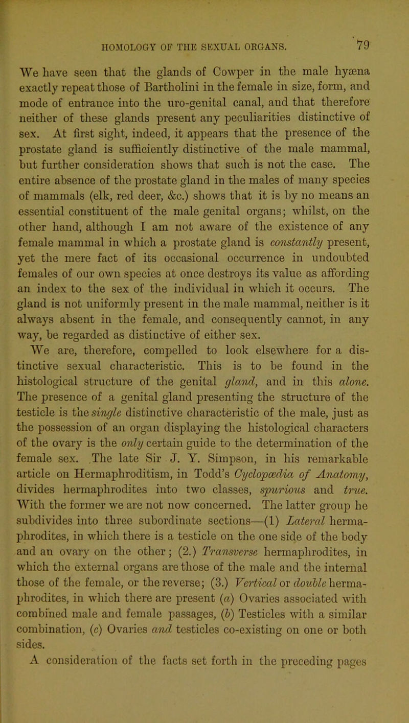 We have seen that the glands of Cowper in the male hyaena exactly repeat those of Bartholini in the female in size, form, and mode of entrance into the uro-genital canal, and that therefore neither of these glands present any peculiarities distinctive of sex. At first sight, indeed, it appears that the presence of the prostate gland is sufficiently distinctive of the male mammal, but further consideration shows that such is not the case. The entire absence of the prostate gland in the males of many species of mammals (elk, red deer, &c.) shows that it is by no means an essential constituent of the male genital organs; whilst, on the other hand, although I am not aware of the existence of any female mammal in which a prostate gland is constantly present, yet the mere fact of its occasional occurrence in undoubted females of our own species at once destroys its value as affording an index to the sex of the individual in which it occurs. The gland is not uniformly present in the male mammal, neither is it always absent in the female, and consequently cannot, in any way, be regarded as distinctive of either sex. We are, therefore, compelled to look elsewhere for a dis- tinctive sexual characteristic. This is to be found in the histological structure of the genital gland, and in this alone. The presence of a genital gland presenting the structure of the testicle is the single distinctive characteristic of the male, just as the possession of an organ displaying the histological characters of the ovary is the only certain guide to the determination of the female sex. The late Sir J. Y. Simpson, in his remarkable article on Hermaphroditism, in Todd’s Cyclopaedia of Anatomy, divides hermaphrodites into two classes, spurious and true. With the former we are not now concerned. The latter group he subdivides into three subordinate sections—(1) Lateral herma- phrodites, in which there is a testicle on the one side of the body and an ovary on the other; (2.) Transverse hermaphrodites, in which the external organs are those of the male and the internal those of the female, or the reverse; (3.) Vertical or double herma- phrodites, in which there are present (a) Ovaries associated with combined male and female passages, (b) Testicles with a similar combination, (c) Ovaries and testicles co-existing on one or both sides. A consideration of the facts set forth in the preceding pages