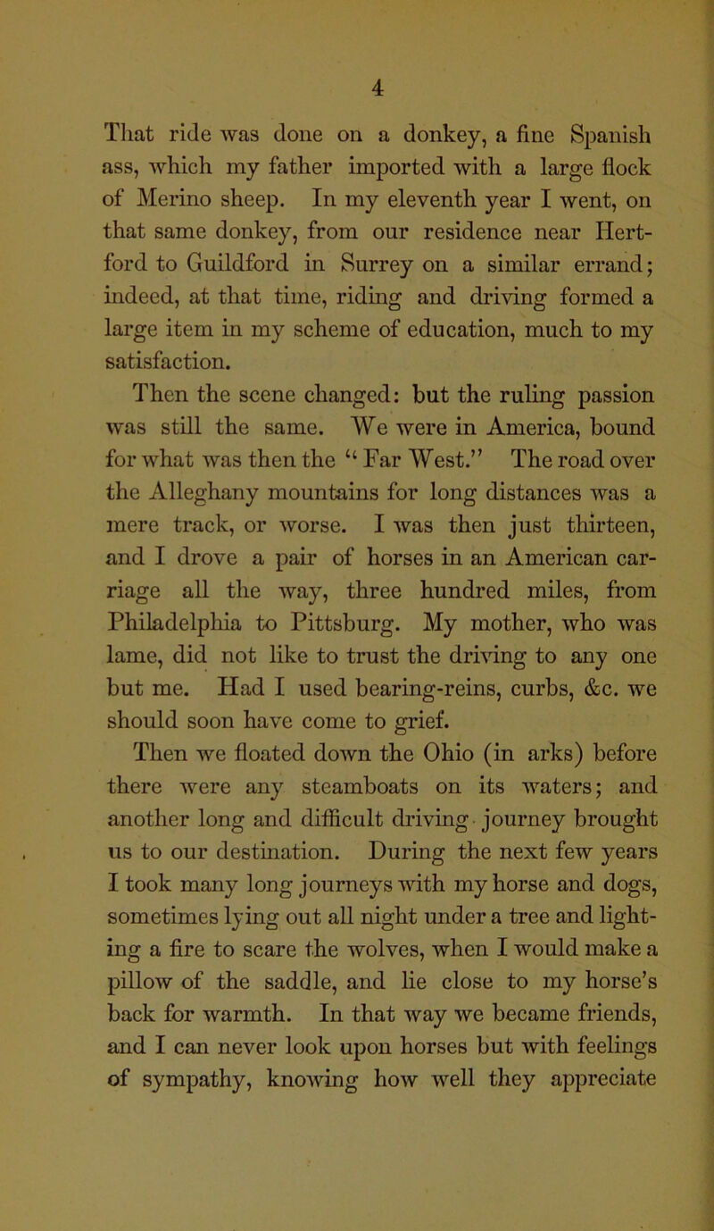 That ride was done on a donkey, a fine Spanish ass, which my father imported with a large flock of Merino sheep. In my eleventh year I went, on that same donkey, from our residence near Hert- ford to Guildford in Surrey on a similar errand; indeed, at that time, riding and driving formed a large item in my scheme of education, much to my satisfaction. Then the scene changed: but the ruling passion was still the same. We were in America, bound for what was then the “ Far West.” The road over the Alleghany mountains for long distances was a mere track, or worse. I was then just thirteen, and I drove a pair of horses in an American car- riage all the way, three hundred miles, from Philadelphia to Pittsburg. My mother, who was lame, did not like to trust the driving to any one but me. Had I used bearing-reins, curbs, &c. we should soon have come to grief. Then we floated down the Ohio (in arks) before there were any steamboats on its waters; and another long and difficult driving journey brought us to our destination. During the next few years I took many long journeys with my horse and dogs, sometimes lying out all night under a tree and light- ing a fire to scare the wolves, when I would make a pillow of the saddle, and lie close to my horse’s back for warmth. In that way we became friends, and I can never look upon horses but with feelings of sympathy, knowing how well they appreciate