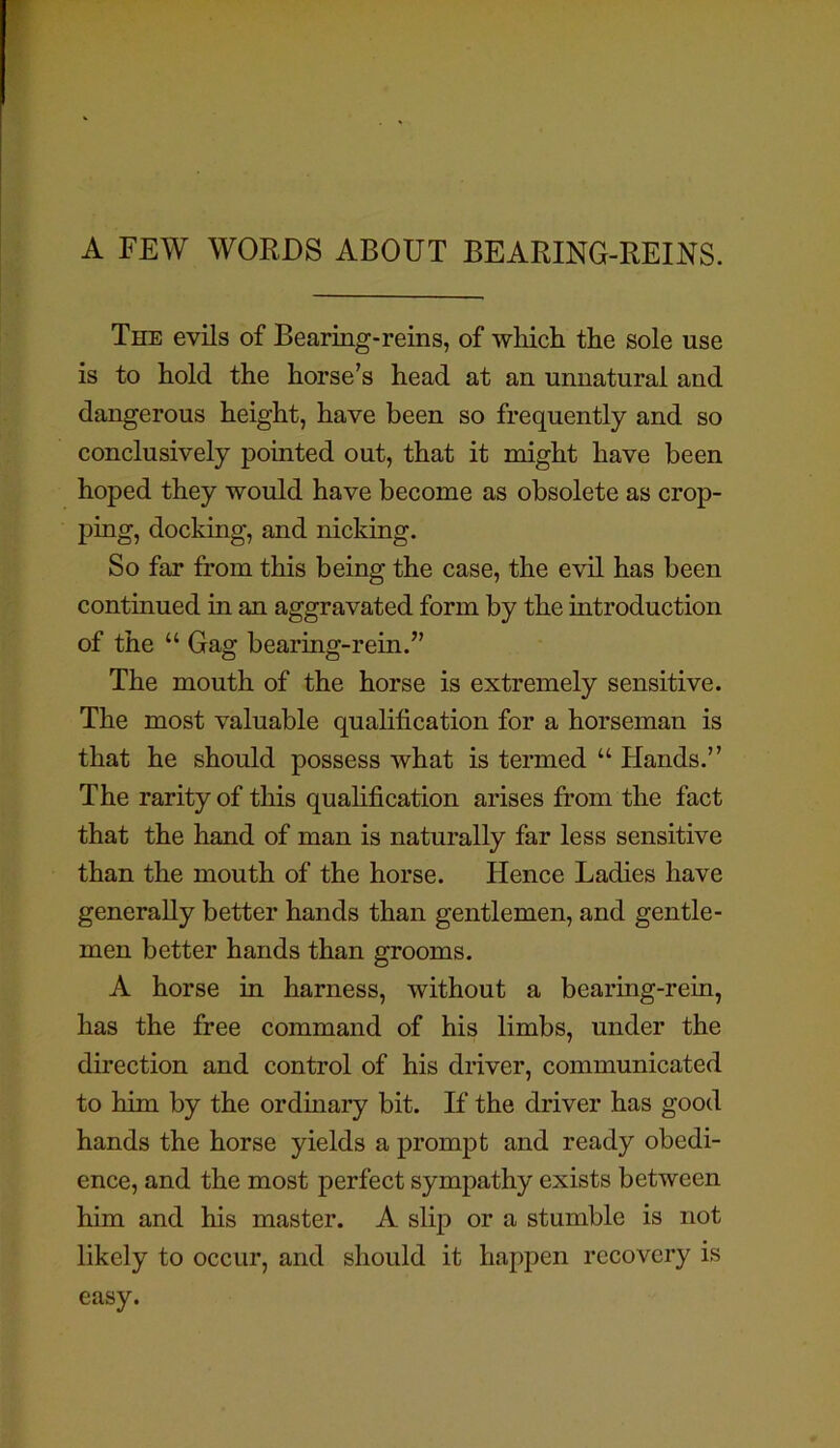 A FEW WORDS ABOUT BEARING-REINS. The evils of Bearing-reins, of which the sole use is to hold the horse’s head at an unnatural and dangerous height, have been so frequently and so conclusively pointed out, that it might have been hoped they would have become as obsolete as crop- ping, docking, and nicking. So far from this being the case, the evil has been continued in an aggravated form by the introduction of the “ Gag bearing-rein.” The mouth of the horse is extremely sensitive. The most valuable qualification for a horseman is that he should possess what is termed “ Hands.” The rarity of this qualification arises from the fact that the hand of man is naturally far less sensitive than the mouth of the horse. Hence Ladies have generally better hands than gentlemen, and gentle- men better hands than grooms. A horse in harness, without a bearing-rein, has the free command of his limbs, under the direction and control of his driver, communicated to him by the ordinary bit. If the driver has good hands the horse yields a prompt and ready obedi- ence, and the most perfect sympathy exists between him and his master. A slip or a stumble is not likely to occur, and should it happen recovery is easy.