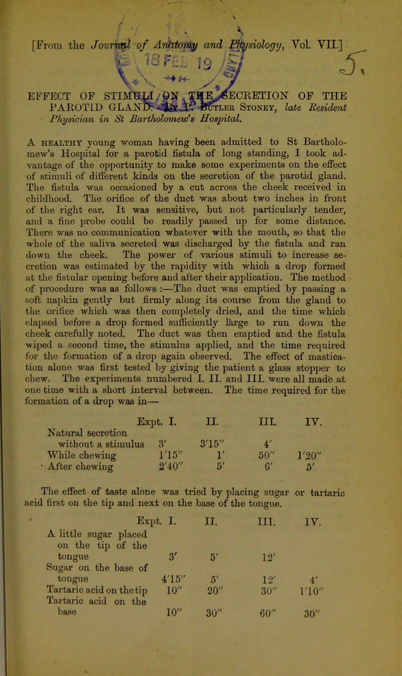 Physician in St Bartholomew's Hospital. A healthy young woman having been admitted to St Bartholo- mew’s Hospital for a parotid fistula of long standing, I took ad- vantage of the opportunity to make some experiments on the effect of stimuli of different kinds on the secretion of the parotid gland. The fistula was occasioned by a cut across the cheek received in childhood. The orifice of the duct was about two inches in front of the right ear. It was sensitive, but not particularly tender, and a fine probe could be readily passed up for some distance. There was no communication whatever with the mouth, so that the whole of the saliva secreted was discharged by the fistula and x’an down the cheek. The power of various stimuli to increase se- cretion was estimated by the rapidity with which a drop formed at the fistular opening before and after their application. The method of procedure was as follows :—The duct was emptied by passing a soft napkin gently but firmly along its course from the gland to the orifice which was then completely dried, and the time which elapsed before a drop formed sufficiently large to run down the cheek carefully noted. The duct was then emptied and the fistula wiped a second time, the stimulus applied, and the time required for the formation of a drop again observed. The effect of mastica- tion alone was first tested by giving the patient a glass stopper to chew. The experiments numbered I. II. and III. were all made at one time with a short interval between. The time required for the formation of a drop was in— Expt. I. II. HL IV. Natural secretion without a stimulus 3' 315 4' While chewing 115 r 50 1'20 * After chewing 210 5' 6' 5' The effect of taste alone was tried by placing sugar or tartaric acid first on the tip and nexf ; on the base of the tongue. Expt. I. II. III. IV. A little sugar placed on the tip of the tongue 3' 5' 12' Sugar on the base of tongue 415' ' 5' 12' 4' Tartaric acid on the tip 10 20 30 110 Tartaric acid on the base 10 30 60 30