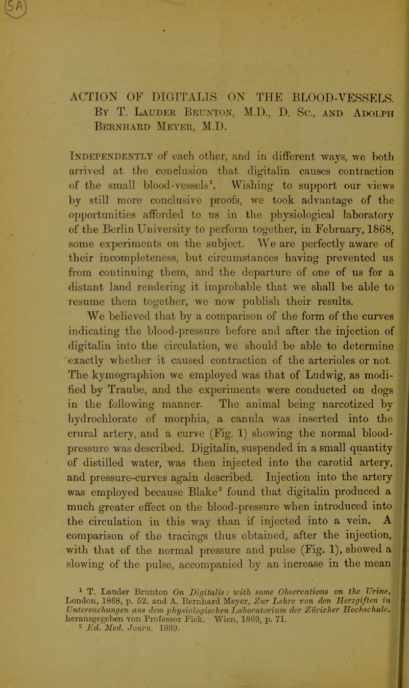 By T. Lauder Brunton, M.D., D. Sc., and Adolph Bernhard Meyer, M.D. Independently of each other, and in different ways, we both arrived at the conclusion that digitalin causes contraction of the small blood-vessels1. Wishing to support our views by still more conclusive proofs, we took advantage of the opportunities afforded to us in the physiological laboratory of the Berlin University to perform together, in February, 1868, some experiments on the subject. We are perfectly aware of their incompleteness, but circumstances having prevented us from continuing them, and the departure of one of us for a distant land rendering it improbable that we shall be able to resume them together, we now publish their results. We believed that by a comparison of the form of the curves indicating the blood-pressure before and after the injection of digitalin into the circulation, we should be able to determine exactly whether it caused contraction of the arterioles or not. The kymographion we employed was that of Ludwig, as modi- fied by Traube, and the experiments were conducted on dogs in the following manner. The animal being narcotized by hydrochlorate of morphia, a canula was inserted into the crural artery, and a curve (Fig. 1) showing the normal blood- pressure was described. Digitalin, suspended in a small quantity of distilled water, was then injected into the carotid artery, and pressure-curves again described. Injection into the artery was employed because Blake2 found that digitalin produced a much greater effect on the blood-pressure when introduced into the circulation in this way than if injected into a vein. A comparison of the tracings thus obtained, after the injection, with that of the normal pressure and pulse (Fig. 1), showed a slowing of the pulse, accompanied by an increase in the mean 1 T. Lander Brunton On Digitalis: with some Observations on the Urine, London, 1868, p. 52, and A. Bernhard Meyer, Znr Lclire von den Herzgiften in Untersucliungen axis deni physiologischen Laboratorium der Ziincher Hochschule. herausgegeben von Professor Fick. Wien, 1869, p. 71.
