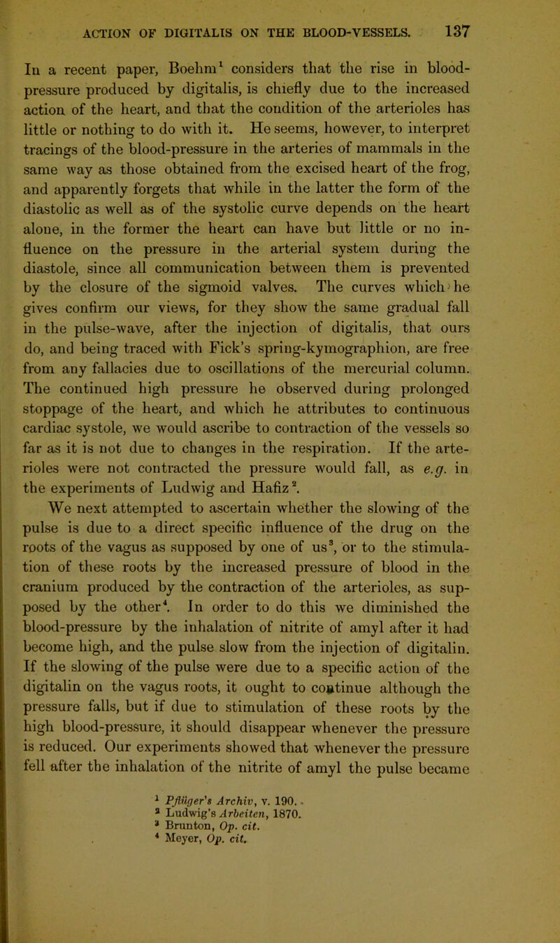 Iu a recent paper, Boehm1 considers that the rise in blood- pressure produced by digitalis, is chiefly due to the increased action of the heart, and that the condition of the arterioles has little or nothing to do with it. He seems, however, to interpret tracings of the blood-pressure in the arteries of mammals in the same way as those obtained from the excised heart of the frog, and apparently forgets that while in the latter the form of the diastolic as well as of the systolic curve depends on the heart alone, in the former the heart can have but little or no in- fluence on the pressure in the arterial system during the diastole, since all communication between them is prevented by the closure of the sigmoid valves. The curves which he gives confirm our views, for they show the same gradual fall in the pulse-wave, after the injection of digitalis, that ours do, and being traced with Fick’s spring-kymographion, are free from any fallacies due to oscillations of the mercurial column. The continued high pressure he observed during prolonged stoppage of the heart, and which he attributes to continuous cardiac systole, we would ascribe to contraction of the vessels so far as it is not due to changes in the respiration. If the arte- rioles were not contracted the pressure would fall, as e.g. in the experiments of Ludwig and Hafiz2. We next attempted to ascertain whether the slowing of the pulse is due to a direct specific influence of the drug on the roots of the vagus as supposed by one of us3, or to the stimula- tion of these roots by the increased pressure of blood in the cranium produced by the contraction of the arterioles, as sup- posed by the other4. In order to do this we diminished the blood-pressure by the inhalation of nitrite of amyl after it had become high, and the pulse slow from the injection of digitalin. If the slowing of the pulse were due to a specific action of the digitalin on the vagus roots, it ought to continue although the pressure falls, but if due to stimulation of these roots by the high blood-pressure, it should disappear whenever the pressure is reduced. Our experiments showed that whenever the pressure fell after the inhalation of the nitrite of amyl the pulse became 1 Pfiiiger's Archiv, v. 190. - a Ludwig’s Arbeiten, 1870. * Brunton, Op. cit. 4 Meyer, Op. cit.