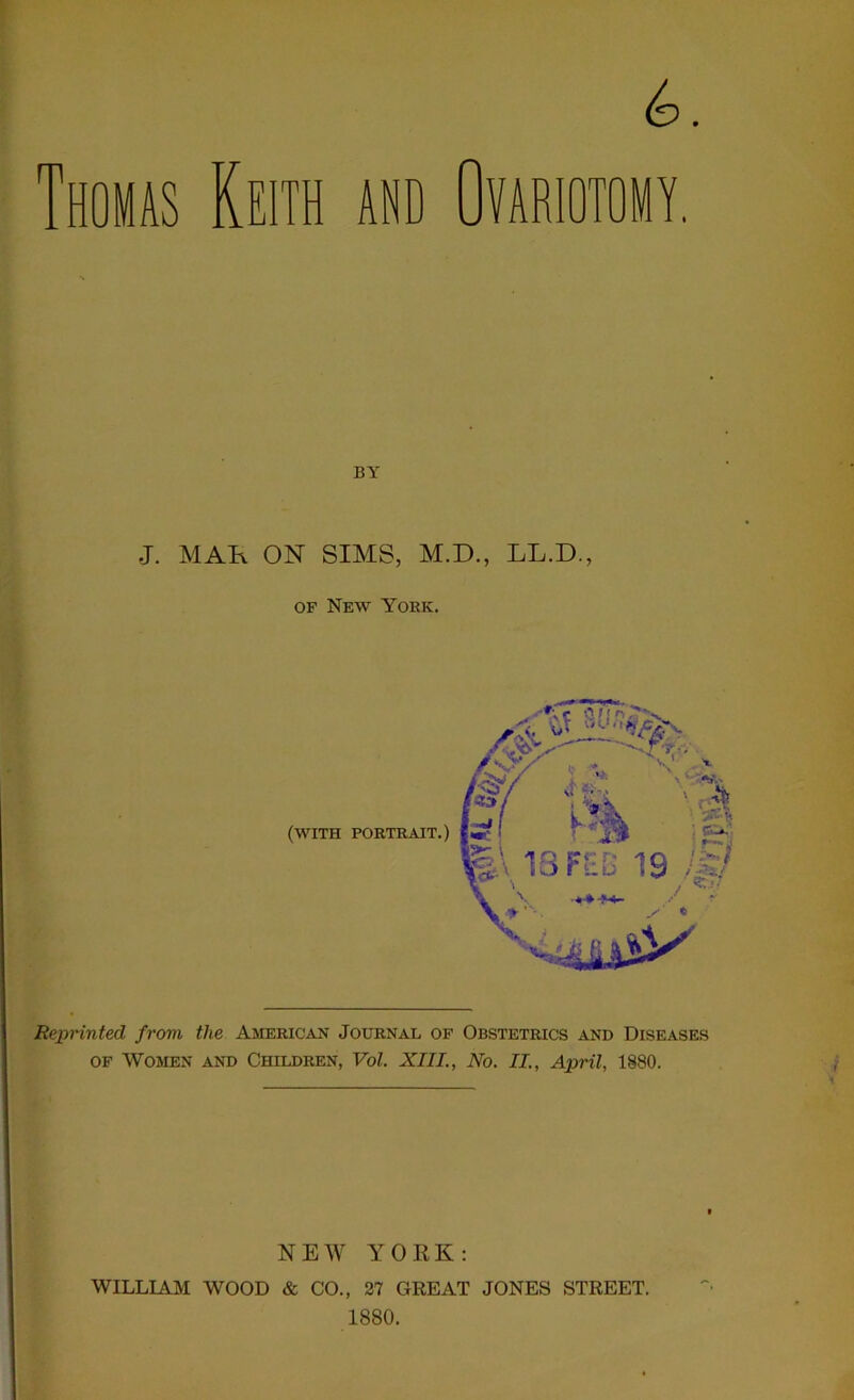 m (d omas Keith and Ovariotomy. J. MAH ON SIMS, M.D., LL.D., of New York. Reprinted from the American Journal of Obstetrics and Diseases of Women and Children, Vol. XIII., No. II., April, 1880. NEW YORK: WILLIAM WOOD & CO., 27 GREAT JONES STREET. 1880.