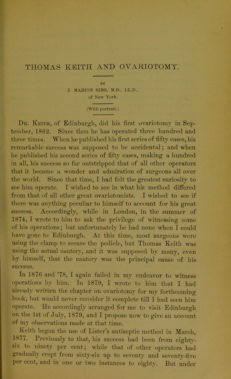 BY J. MARION SIMS, M.D., LL.D., of New York. (With portrait.) Dr. Keith, of Edinburgh, did his first ovariotomy in Sep- tember, 1862. Since then he has operated three hundred and three times. When he published his first series of fifty cases, his remarkable success was supposed to be accidental'; and when he published his second series of fifty cases, making a hundred in all, his success so far outstripped that of all other operators that it became a wonder and admiration of surgeons all over the world. Since that time, I had felt the greatest curiosity to see him operate. I wished to see in what his method differed from that of all other great ovariotomists. I wished to see if there was anything peculiar to himself to account for his great success. Accordingly, while in London, in the summer of 1874, I wrote to him to ask the privilege of witnessing some of his operations; but unfortunately lie had none when I could have gone to Edinburgh. At this time, most surgeons were using the clamp to secure the pedicle, but Thomas Keith was using the actual cautery, and it was supposed by many, even by himself, that the cautery was the principal cause of his success. In 1876 and ’78, I again failed in my endeavor to witness operations by him. In 1879, I wrote to him that I had already written the chapter on ovariotomy for my forthcoming book, but would never consider it complete till I had seen him operate. He accordingly arranged for me to visit Edinburgh on the 1st of July, 1879, and I propose now to give an account of my observations made at that time. Keith began the use of Lister’s antiseptic method in March, 1877. Previously to that, his success had been from eighty- six to ninety per cent; while that of other operators had gradually crept from sixty-six up to seventy and seventy-five per cent, and in one or two instances to eighty. But under