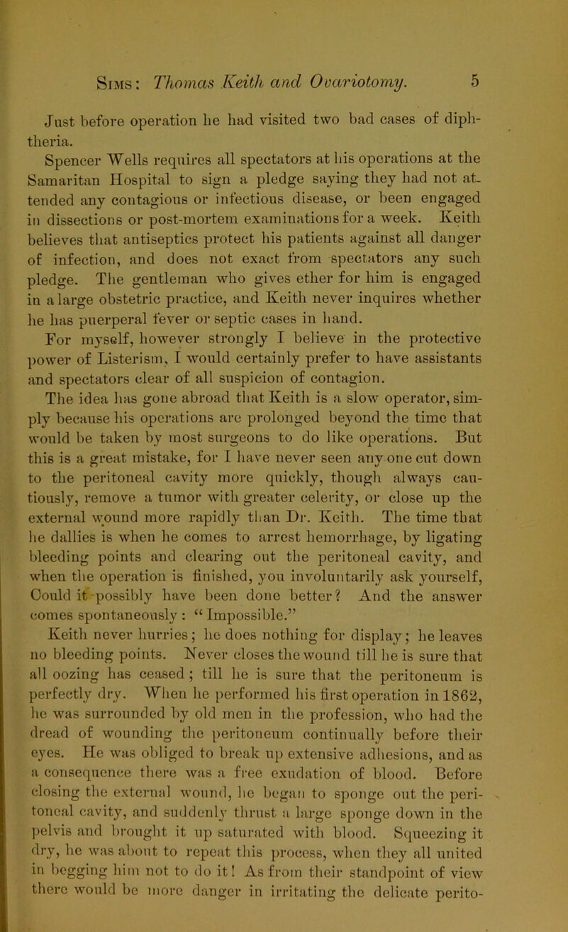 Just before operation he had visited two bad cases of diph- theria. Spencer Wells requires all spectators at bis operations at the Samaritan Hospital to sign a pledge saying they had not at- tended any contagious or infectious disease, or been engaged in dissections or post-mortem examinations for a week. Keith believes that antiseptics protect his patients against all danger of infection, and does not exact from spectators any such pledge. The gentleman who gives ether for him is engaged in a large obstetric practice, and Keith never inquires whether lie has puerperal fever or septic cases in hand. For myself, however strongly I believe in the protective power of Listerism, I would certainly prefer to have assistants and spectators clear of all suspicion of contagion. The idea has gone abroad that Keith is a slow operator, sim- ply because his operations arc prolonged beyond the time that would be taken by most surgeons to do like operations. But this is a great mistake, for I have never seen any one cut down to the peritoneal cavity more quickly, though always cau- tiously, remove a tumor with greater celerity, or close up the external wound more rapidly than Dr. Keith. The time that he dallies is when he comes to arrest hemorrhage, by ligating bleeding points and clearing out the peritoneal cavity, and when the operation is finished, you involuntarily ask yourself, Could it possibly have been done better? And the answer comes spontaneously : “ Impossible.” Keith never hurries; he does nothing for display; he leaves no bleeding points. Never closes the wound till he is sure that all oozing has ceased ; till he is sure that the peritoneum is perfectly dry. When he performed his first operation in 1862, he was surrounded by old men in the profession, who had the dread of wounding the peritoneum continually before their eyes. He was obliged to break up extensive adhesions, and as a consequence there was a free exudation of blood. Before closing the external wound, he began to sponge out the peri- toneal cavity, and suddenly thrust a large sponge down in the pelvis and brought it up saturated with blood. Squeezing it dry, he was about to repeat this process, when they all united in begging him not to do it! As from their standpoint of view there would be more danger in irritating the delicate perito-