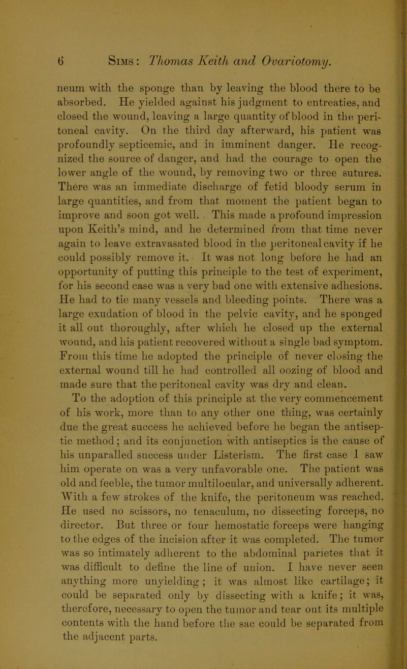 neum with the sponge than by leaving the blood there to be absorbed. He yielded against his judgment to entreaties, and closed the wound, leaving a large quantity of blood in the peri- toneal cavity. On the third day afterward, his patient was profoundly septicemic, and in imminent danger. He recog- nized the source of danger, and had the courage to open the lower angle of the wound, by removing two or three sutures. There was an immediate discharge of fetid bloody serum in large quantities, and from that moment the patient began to improve and soon got well. This made a profound impression upon Keith’s mind, and he determined from that time never again to leave extravasated blood in the peritoneal cavity if he could possibly remove it. It was not long before he had an opportunity of putting this principle to the test of experiment, for his second case was a very bad one with extensive adhesions. He had to tie many vessels and bleeding points. There was a large exudation of blood in the pelvic cavity, and he sponged it all out thoroughly, after which he closed up the external wound, and his patient recovered without a single bad symptom. From this time he adopted the principle of never closing the external wound till he had controlled all oozing of blood and made sure that the peritoneal cavity was dry and clean. To the adoption of this principle at the very commencement of his work, more than to any other one thing, was certainly due the great success he achieved before he began the antisep- tic method; and its conjunction with antiseptics is the cause of his unparalled success under Listerism. The first case 1 saw him operate on was a very unfavorable one. The patient was old and feeble, the tumor multiloculax, and universally adherent. With a few strokes of the knife, the peritoneum was reached. He used no scissors, no tenaculum, no dissecting forceps, no director. But three or four hemostatic forceps were hanging to the edges of the incision after it was completed. The tumor was so intimately adherent to the abdominal parietes that it was difficult to define the line of union. I have never seen anything more unyielding ; it was almost like cartilage; it could be separated only by dissecting with a knife; it was, therefore, necessary to open the tumor and tear out its multiple contents with the hand before the sac could be separated from the adjacent parts.