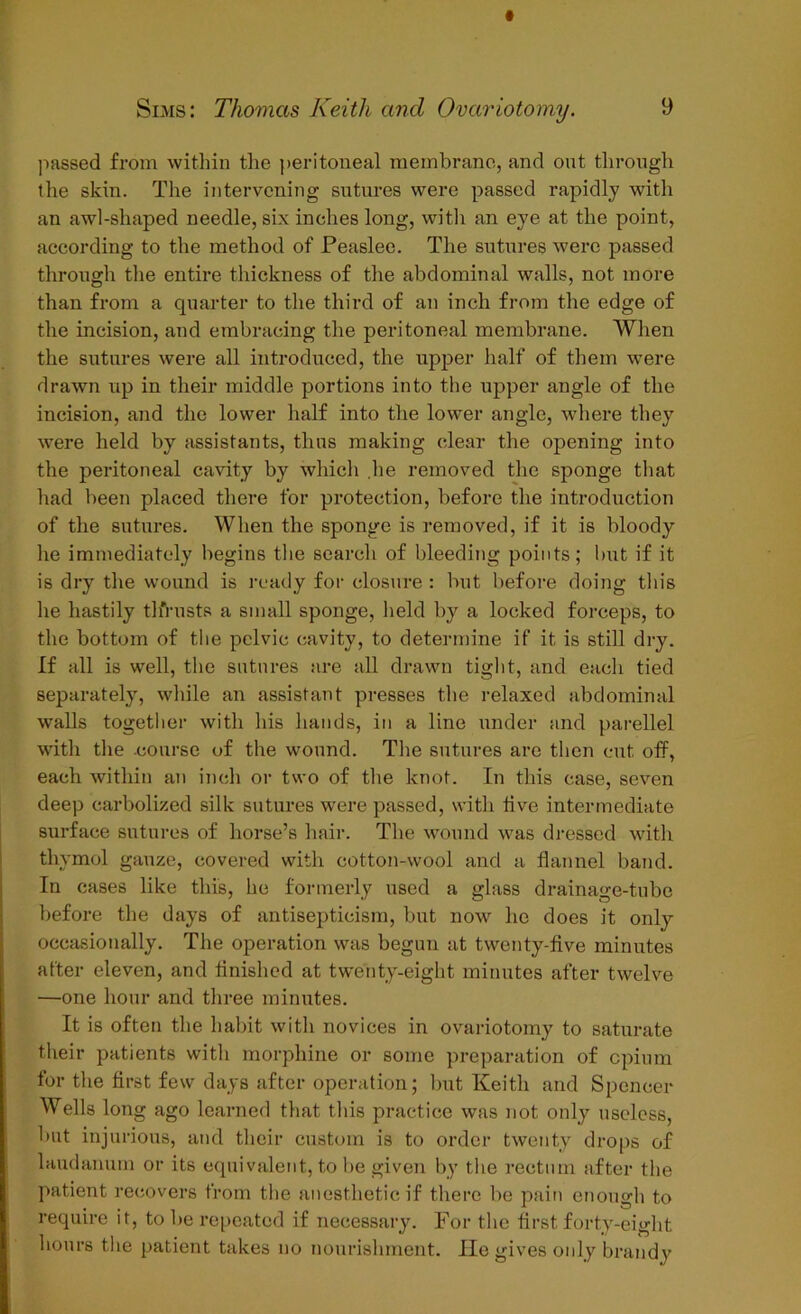 passed from within the peritoneal membrane, and out through the skin. The intervening sutures were passed rapidly with an awl-shaped needle, six inches long, with an eye at the point, according to the method of Feaslee. The sutures were passed through the entire thickness of the abdominal walls, not more than from a quarter to the third of an inch from the edge of the incision, and embracing the peritoneal membrane. When the sutures were all introduced, the upper half of them were drawn up in their middle portions into the upper angle of the incision, and the lower half into the lower angle, where they were held by assistants, thus making clear the opening into the peritoneal cavity by which lie removed the sponge that had been placed there for protection, before the introduction of the sutures. When the sponge is removed, if it is bloody he immediately begins the search of bleeding points; but if it is dry the wound is ready for closure : but before doing tin's he hastily tlirusts a small sponge, held by a locked forceps, to the bottom of the pelvic cavity, to determine if it is still dry. If all is well, the sutures are all drawn tight, and each tied separately, while an assistant presses the relaxed abdominal walls together with his hands, in a line under and parellel with the .course of the wound. The sutures are then cut off, each within an inch or two of the knot. In this case, seven deep carbolized silk sutures were passed, with live intermediate surface sutures of horse’s hair. The wound was dressed with thymol gauze, covered with cotton-wool and a flannel band. In cases like this, he formerly used a glass drainage-tube before the days of antisepticism, but now he does it only occasionally. The operation was begun at twenty-five minutes after eleven, and finished at twenty-eight minutes after twelve —one hour and three minutes. It is often the habit with novices in ovariotomy to saturate their patients with morphine or some preparation of cpium for the first few days after operation; but Keith and Spencer Wells long ago learned that this practice was not only useless, but injurious, and their custom is to order twenty drops of laudanum or its equivalent, to be given by the rectum after the patient recovers from the anesthetic if there be pain enough to require it, to be repeated if necessary. For the first forty-eight hours the patient takes no nourishment. He gives only brandy