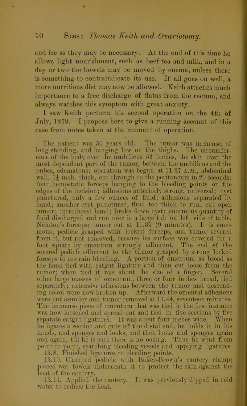 and ice as they may be necessary. At the end of this time he allows light nourishment, such as beef-tea and milk, and in a day or two the bowels may be moved by enema, unless there is something to contraindicate its use. If all goes on well, a more nutritious diet may now be allowed. Keith attaches much importance to a free discharge of flatus from the rectum, and always watches this symptom with great anxiety. I saw Keith perform his second operation on tire 4th of July, 1879. I propose here to give a running account of this case from notes taken at the moment of operation. $ The patient was 50 years old. The tumor was immense, of long standing, and hanging low on the thighs. The circumfer- ence of the body over the umbilicus 53 inches, the skin over the most dependent part of the tumor, between the umbilicus and the pubes, edematous; operation was begun at 11.27 a.m., abdominal wall, 1^- inch, thick, cut through to the peritoneum in 20 seconds; four hemostatic forceps hanging to the bleeding points on the edges of the incision; adhesions anteriorly strong, universal; cyst punctured, only a few ounces of fluid; adhesions separated by hand; another cyst punctured, fluid too thick to run; cut open tumor; introduced hand; broke down cyst; enormous quantity of fluid discharged and run over in a large tub on left side of table. Nblaton’s forceps; tumor out at 11.35 (9 minutes). It is enor- mous; pedicle grasped with locked forceps, and tumor severed from it, but not removed, because its surface was covered for a foot square by omentum strongly adherent. The end ©f the severed pedicle adherent to the tumor grasped by strong locked forceps to restrain bleeding. A portion of omentum as broad as the hand tied with catgut ligature and then cut loose from the tumor; when tied it was about the size of a finger. Several other large masses of omentum, three or four inches broad, tied separately; extensive adhesions between the tumor and descend- ing colon were now broken up. Afterward the omental adhesions were cut asunder and tumor removed at 11.44, seventeen minutes. The immense piece of omentum that was tied in the first instance was now loosened and spread out and tied in five sections by five separate catgut ligatures. It was about four inches wide. When he ligates a section and cuts off the distal end, he holds it in his hands, and sponges and looks, and then looks and sponges again and again, till he is sure there is no oozing. Thus he went from point to point, searching bleeding vessels and applying ligatures. 12.8. Finished ligatures to bleeding points. 12.10. Clamped pedicle with Baker-Brown’s cautery clamp; placed wet towels underneath it to protect the skin against the heat of the cautery. 12.11. Applied the cautery. It was previously dipped in cold water to reduce the heat.