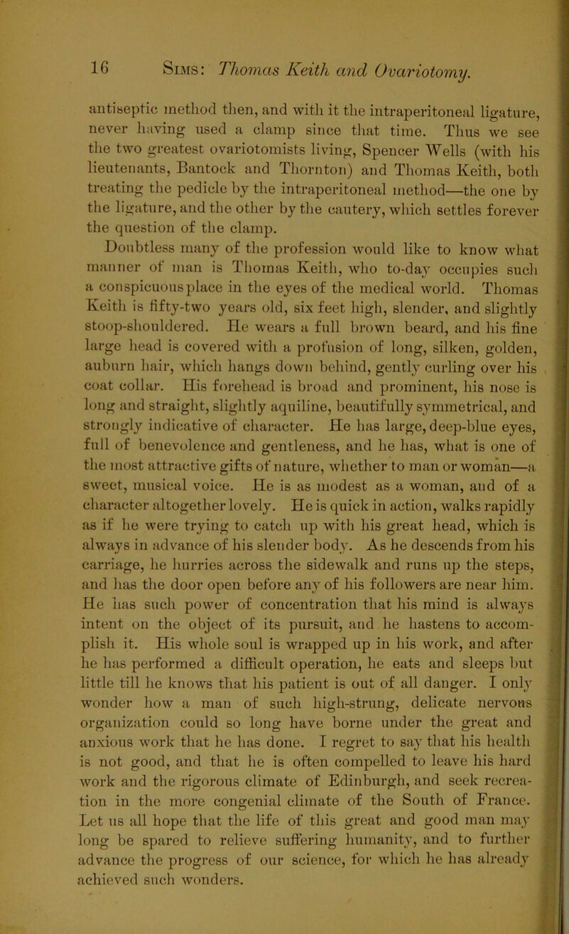 antiseptic method then, and with it the intraperitoneal ligature, never having used a clamp since that time. Thus we see the two greatest ovariotomists living, Spencer Wells (with his lieutenants, Bantock and Thornton) and Thomas Keith, both treating the pedicle by the intraperitoneal method—the one by the ligature, and the other by the cautery, which settles forever the question of the clamp. Doubtless many of the profession would like to know what manner ot man is Thomas Keith, who to-day occupies such a conspicuous place in the eyes of the medical world. Thomas Keith is fifty-two years old, six feet high, slender, and slightly stoop-shouldered. He wears a full brown beard, and his fine large head is covered with a profusion of long, silken, golden, auburn hair, which hangs down behind, gently curling over his coat collar. His forehead is broad and prominent, his nose is long and straight, slightly aquiline, beautifully symmetrical, and strongly indicative of character. He has large, deep-blue eyes, full of benevolence and gentleness, and he has, what is one of the most attractive gifts of nature, whether to man or woman—a sweet, musical voice. He is as modest as a woman, and of a character altogether lovely. He is quick in action, walks rapidly as if he were trying to catch up with his great head, which is always in advance of his slender body. As he descends from his carriage, he hurries across the sidewalk and runs up the steps, and has the door open before any of his followers are near him. He has such power of concentration that his mind is always intent on the object of its pursuit, and he hastens to accom- plish it. His whole soul is wrapped up in his work, and after he has performed a difficult operation, he eats and sleeps but little till he knows that his patient is out of all danger. I only wonder how a man of such high-strung, delicate nervous organization could so long have borne under the great and anxious work that he has done. I regret to say that his health is not good, and that he is often compelled to leave his hard work and the rigorous climate of Edinburgh, and seek recrea- tion in the more congenial climate of the South of France. Let us all hope that the life of this great and good man may long be spared to relieve suffering humanity, and to further advance the progress of our science, for which he has already achieved such wonders.