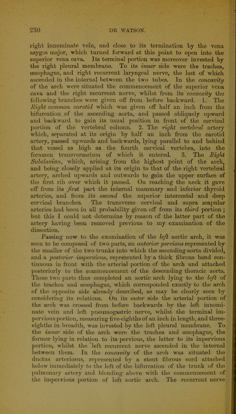 right innominate vein, and close to its termination by the vena azygos major, which turned forward at this point to open into the superior vena cava. Its terminal poi’tion was moreover invested by the right pleural membrane. To its inner side were the trachea, oesophagus, and right recui’rent laryngeal nerve, the last of which ascended in the internal between the two tubes. In the concavity of the arch were situated the commencement of the superior vena cava and the right recurrent nerve, whilst from its convexity the following branches were given off from before backward. 1. The Right common carotid which was given off half an inch from the bifurcation of the ascending aorta, and passed obliquely upward and backward to gain its usual position in front of the cervical portion of the vertebral column. 2. The right vertebral artery which, separated at its origin by half an inch from the carotid artery, passed upwards and backwards, lying parallel to and behind that vessel as high as the fourth cervical vertebra, into the foramen transversarium of which it entered. 3. The Right Subclavian, which, arising from the highest point of the arch, and being closely applied at its origin to that of the right vertebral artery, arched upwards and outwards to gain the upper surface of the first rib over which it passed. On reaching the neck it gave off from its first part the internal mammary and inferior thyroid arteries, and from its second the superior intercostal and deep cervical branches. The transverse cervical and supra scapular arteries had been in all probability given off from its third portion ; but this I could not determine by reason of the latter part of the artery having been removed previous to my examination of the dissection. Passing now to the examination of the left aortic arch, it was seen to be composed of two parts, an anterior pervious represented by the smaller of the two trunks into which the ascending aorta divided, and a posterior impervious, represented by a thick fibrous band con- tinuous in front with the arterial portion of the arch and attached posteriorly to the commencement of the descending thoracic aorta. These two parts thus completed an aortic arch lying to the left of the trachea and oesophagus, which corresponded exactly to the arch of the opposite side already described, as may be clearly seen by considering its relations. On its outer side the arterial portion of the arch was crossed from before backwards by the left innomi- nate vein and left pneumogastric nerve, whilst the terminal im- pervious portion, measuring five-eighths of an inch in length, and three- eighths in breadth, was invested by the left pleural membrane. To the inner side of the arch wei'e the trachea and oesophagus, the former lying in relation to its pervious, the latter to its inpervious portion, whilst the left recurrent nerve ascended in the internal between them. In the concavity of the arch was situated the ductus arteriosus, represented by a stout fibrous cord attached below immediately to the left of the bifurcation of the trunk of the pulmonary artery and blending above with the commencement of the impervious portion of left aortic arch. The recurrent nerve