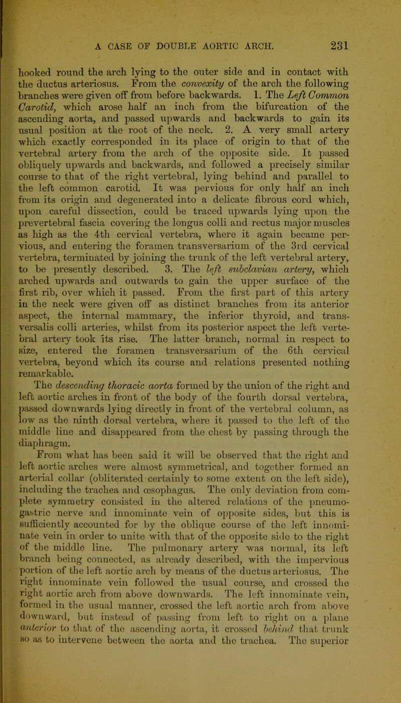hooked round the arch lying to the outer side and in contact with the ductus arteriosus. From the convexity of the arch the following branches were given off from before backwards. 1. The Left Common Carotid, which arose half an inch from the bifurcation of the ascending aorta, and passed upwards and backwards to gain its usual position at the root of the neck. 2. A very small artery which exactly cori’esponded in its place of origin to that of the vertebral artery from the arch of the opposite side. It passed obliquely upwards and backwards, and followed a precisely similar course to that of the right vertebral, lying behind and parallel to the left common carotid. It was pervious for only half an inch from its origin and degenerated into a delicate fibrous cord which, upon careful dissection, could be traced upwards lying upon the prevertebral fascia covering the longus colli and rectus major muscles as high as the 4th cervical vertebra, where it again became per- vious, and entering the foramen transversarium of the 3rd cervical vertebra, tenninated by joining the trunk of the left vertebral artery, to be presently described. 3. The left subclavian artery, which arched upwards and outwards to gain the upper surface of the first rib, over which it passed. From the first part of this artery in the neck were given off as distinct branches from its anterior aspect, the internal mammary, the inferior thyroid, and trans- versalis colli arteries, whilst from its posterior aspect the left verte- bral artery took its rise. The latter branch, normal in respect to size, entered the foramen transversarium of the 6th cervical vertebra, beyond which its course and relations presented nothing remarkable. The descending thoracic aorta formed by the union of the right and left aortic arches in front of the body of the fourth dorsal vertebra, passed downwards lying directly in front of the vertebral column, as low as the ninth dorsal vertebra, where it passed to the left of the middle line and disappeared from the chest by passing through the diaphragm. From what has been said it will be observed that the right and left aortic arches were almost symmetrical, and together formed an arterial collar (obliterated certainly to some extent on the left side), including the trachea and oesophagus. The only deviation from com- plete symmetry consisted in the altered relations of the pneumo- gastric nerve and innominate vein of opposite sides, but this is sufficiently accounted for by the oblique course of the left innomi- nate vein in order to unite with that of the opposite side to the right of the middle line. The pulmonaiy artery was normal, its left branch being connected, as already described, with the impervious portion of the left aortic ai’ch by means of the ductus arteriosus. The right innominate vein followed the usual course, and crossed the right aortic arch from above downwards. The left innominate vein, formed in the usual manner, crossed the left aortic arch from above downward, but instead of passing from left to right on a plane anterior to that of the ascending aorta, it crossed behind that trunk so as to intervene between the aorta and the trachea. The superior