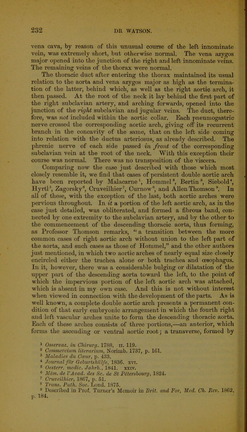 vena cava, by reason of this unusual course of the left innominate vein, was extremely short, but otherwise normal. The vena azygos major opened into the junction of the right and left innominate veins. The remaining veins of the thorax were normal. The thoracic duct after entering the thorax maintained its usual relation to the aorta and vena azygos major as high as the termina- tion of the latter, behind which, as well as the right aortic arch, it then passed. At the root of the neck it lay behind the first part of the right subclavian artery, and arching forwards, opened into the junction of the right subclavian and jugular veins. The duct, there- fore, was not included within the aortic collar. Each pneumogastric nerve crossed the corresponding aortic arch, giving off its recurrent branch in the concavity of the same, that on the left side coming into relation with the ductus arteriosus, as already described. The phrenic nerve of each side passed in front of the corresponding subclavian vein at the root of the neck. With this exception their course was normal. There was no transposition of the viscera. Comparing now the case just described with those which most closely resemble it, we find that cases of persistent double aortic arch have been reported by Malacarne1, Hommel2 3, Bertina, Siebold4, Hyrtl5 *, Zagorsky®, Cruveilhier7 8, Curnow, and Allen Thomson9. In all of these, with the exception of the last, both aortic arches were pervious throughout. In it a portion of the left aortic arch, as in the case just detailed, was obliterated, and formed a fibrous band, con- nected by one extremity to the subclavian ai’tery, and by the other to the commencement of the descending thoracic aorta, thus forming, as Professor Thomson remarks, “ a transition between the more common cases of right aortic arch without union to the left part of the aorta, and such cases as those of Hommel,” and the other authors just mentioned, in winch two aortic arches of nearly equal size closely encircled either the trachea alone or both trachea and oesophagus. In it, however, there was a considerable bulging or dilatation of the upper part of the descending aorta toward the left, to the point of which the impervious portion of the left aortic arch was attached, which is absent in my own case. And this is not without interest when viewed in connection witli the development of the parts. As is well known, a complete double aortic arch presents a permanent con- dition of that early embryonic arrangement in which the fourth right and left vascular arches unite to form the descending thoracic aorta. Each of these arches consists of three portions,—an anterior, which forms the ascending or ventral aortic root; a transverse, formed by 1 Osservaz. in Chirurg. 1788, n. 119. 2 Commercium literarium, Norimb. 1737, p. 1G1. 3 Maladies du Cceur, p. 433. 4 Journal fiir Geburtshiilfe, 1836. xvi. 5 Oesterr. medic. Jahrb., 1841. xxiv. 8 Mem. de VAcad. des Sc. de St Petcrsbourg, 1824. 7 Cruvcilltier, 1867, p. 51. 8 Trans. Path. Soc. Lond. 1875. 9 Described in Prof. Turner’s Memoir in Brit, and For, Med. Ch. Rev. 1862, p. 184.