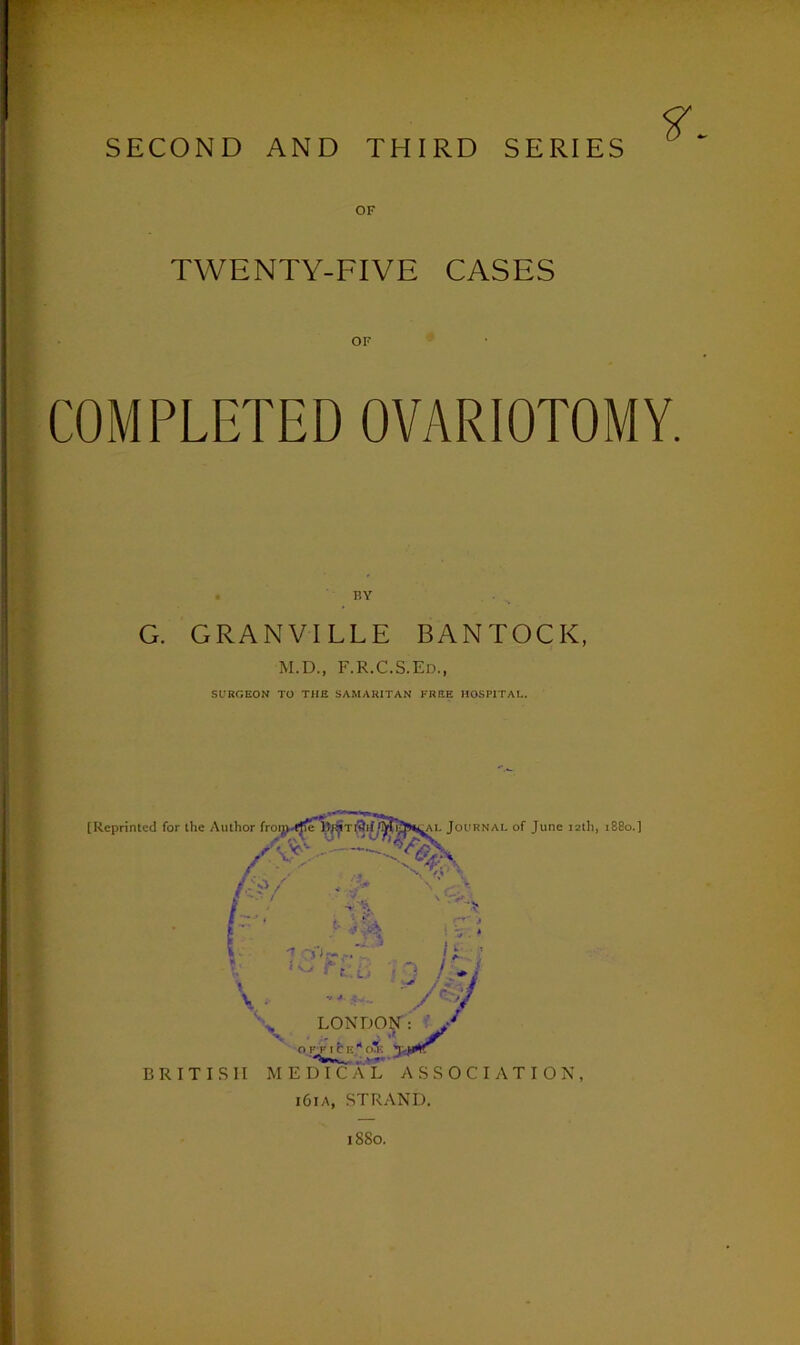 SECOND AND THIRD SERIES OF TWENTY-FIVE CASES OF COMPLETED OVARIOTOMY. BY G. GRANVILLE BANTOCK, M.D., F.R.C.S.Ed., SURGEON TO THE SAMARITAN FREE HOSPITAL. [Reprinted for the Author fronwctfe fMlJjHtAL Journal of June 12th, 1880.] M/ . - # y 7 OiW. . i. ? . In i Z :■ • L' . j / * 1 V l/% LONDON : ' o r f ice 11 o*: j-j&K BRITISH MEDICAL ASSOCIATION, i6ia, STRAND. 1880.