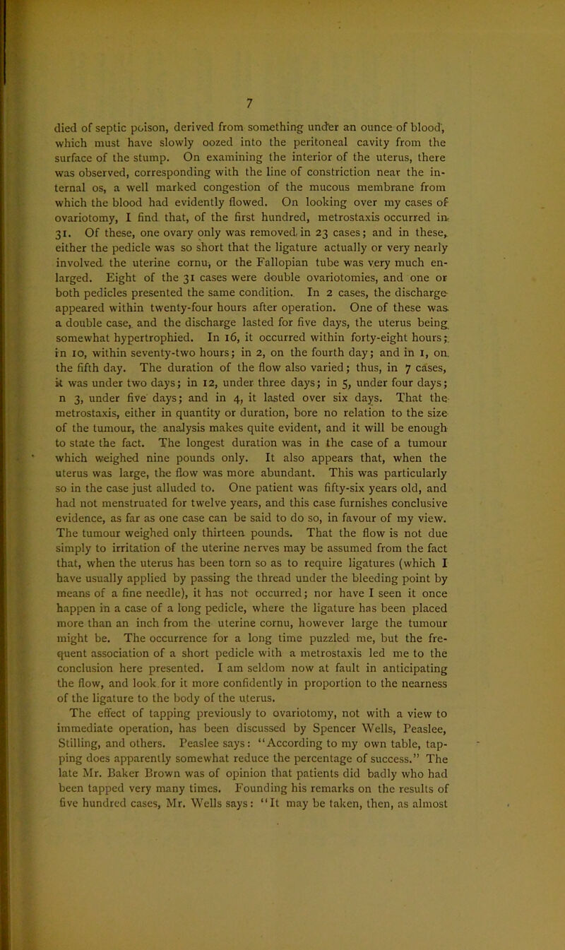 died of septic poison, derived from something under an ounce of blood, which must have slowly oozed into the peritoneal cavity from the surface of the stump. On examining the interior of the uterus, there was observed, corresponding with the line of constriction near the in- ternal os, a well marked congestion of the mucous membrane from which the blood had evidently flowed. On looking over my cases of ovariotomy, I find that, of the first hundred, metrostaxis occurred in- 31. Of these, one ovary only was removed.in 23 cases; and in these* either the pedicle was so short that the ligature actually or very nearly involved the uterine cornu, or the Fallopian tube was very much en- larged. Eight of the 31 cases were double ovariotomies, and one or both pedicles presented the same condition. In 2 cases, the discharge- appeared within twenty-four hours after operation. One of these was. a double case* and the discharge lasted for five days, the uterus being somewhat hypertrophied. In 16, it occurred within forty-eight hours;, in 10, within seventy-two hours; in 2, on the fourth day; and in I, on. the fifth day. The duration of the flow also varied; thus, in 7 cases, k was under two days; in 12, under three days; in 5, under four days; n 3, under five days; and in 4, it lasted over six days. That the metrostaxis, either in quantity or duration, bore no relation to the size of the tumour, the analysis makes quite evident, and it will be enough to state the fact. The longest duration was in the case of a tumour which weighed nine pounds only. It also appears that, when the uterus was large, the flow was more abundant. This was particularly so in the case just alluded to. One patient was fifty-six years old, and had not menstruated for twelve years, and this case furnishes conclusive evidence, as far as one case can be said to do so, in favour of my view. The tumour weighed only thirteen pounds. That the flow is not due simply to irritation of the uterine nerves may be assumed from the fact that, when the uterus has been torn so as to require ligatures (which I have usually applied by passing the thread under the bleeding point by means of a fine needle), it has not occurred; nor have I seen it once happen in a case of a long pedicle, where the ligature has been placed more than an inch from the uterine cornu, however large the tumour might be. The occurrence for a long time puzzled me, but the fre- quent association of a short pedicle with a metrostaxis led me to the conclusion here presented. I am seldom now at fault in anticipating the flow, and look for it more confidently in proportion to the nearness of the ligature to the body of the uterus. The effect of tapping previously to ovariotomy, not with a view to immediate operation, has been discussed by Spencer Wells, Peaslee, Stilling, and others. Peaslee says: “According to my own table, tap- ping does apparently somewhat reduce the percentage of success.” The late Mr. Baker Brown was of opinion that patients did badly who had been tapped very many times. Founding his remarks on the results of five hundred cases, Mr. Wells says: “It may be taken, then, as almost