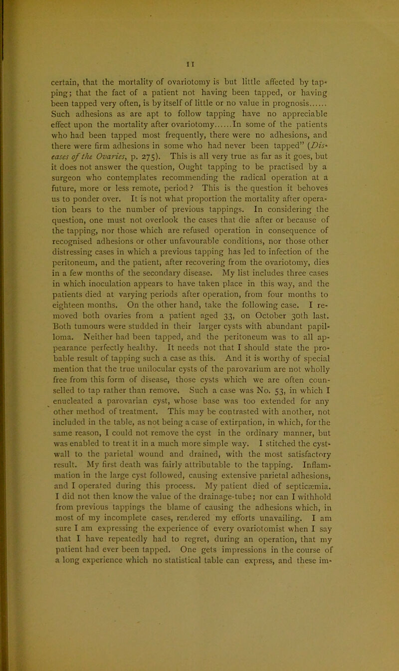 certain, that the mortality of ovariotomy is but little affected by tap* ping; that the fact of a patient not having been tapped, or having been tapped very often, is by itself of little or no value in prognosis Such adhesions as are apt to follow tapping have no appreciable effect upon the mortality after ovariotomy In some of the patients who had been tapped most frequently, there were no adhesions, and there were firm adhesions in some who had never been tapped” (Dis- eases of the Ovanes, p. 275). This is all very true as far as it goes, but it does not answer the question, Ought tapping to be practised by a surgeon who contemplates recommending the radical operation at a future, more or less remote, period ? This is the question it behoves us to ponder over. It is not what proportion the mortality after opera- tion bears to the number of previous tappings. In considering the question, one must not overlook the cases that die after or because of the tapping, nor those which are refused operation in consequence of recognised adhesions or other unfavourable conditions, nor those other distressing cases in which a previous tapping has led to infection of the peritoneum, and the patient, after recovering from the ovariotomy, dies in a few months of the secondary disease. My list includes three cases in which inoculation appears to have taken place in this way, and the patients died at varying periods after operation, from four months to eighteen months. On the other hand, take the following case. I re- moved both ovaries from a patient aged 33, on October 30th last. Both tumours were studded in their larger cysts with abundant papil- loma. Neither had been tapped, and the peritoneum was to all ap- pearance perfectly healthy. It needs not that I should state the pro- bable result of tapping such a case as this. And it is worthy of special mention that the true unilocular cysts of the parovarium are not wholly free from this form of disease, those cysts which we are often coun- selled to tap rather than remove. Such a case was No. 53, in which I enucleated a parovarian cyst, whose base was too extended for any other method of treatment. This may be contrasted with another, not included in the table, as not being a case of extirpation, in which, for the same reason, I could not remove the cyst in the ordinary manner, but was enabled to treat it in a much more simple way. I stitched the cyst- wall to the parietal wound and drained, with the most satisfactory result. My first death was fairly attributable to the tapping. Inflam- mation in the large cyst followed, causing extensive parietal adhesions, and I operated during this process. My patient died of septicsemia. I did not then know the value of the drainage-tube; nor can I withhold from previous tappings the blame of causing the adhesions which, in most of my incomplete cases, rendered my efforts unavailing. I am sure I am expressing the experience of every ovariotomist when I say that I have repeatedly had to regret, during an operation, that my patient had ever been tapped. One gets impressions in the course of a long experience which no statistical table can express, and these im*