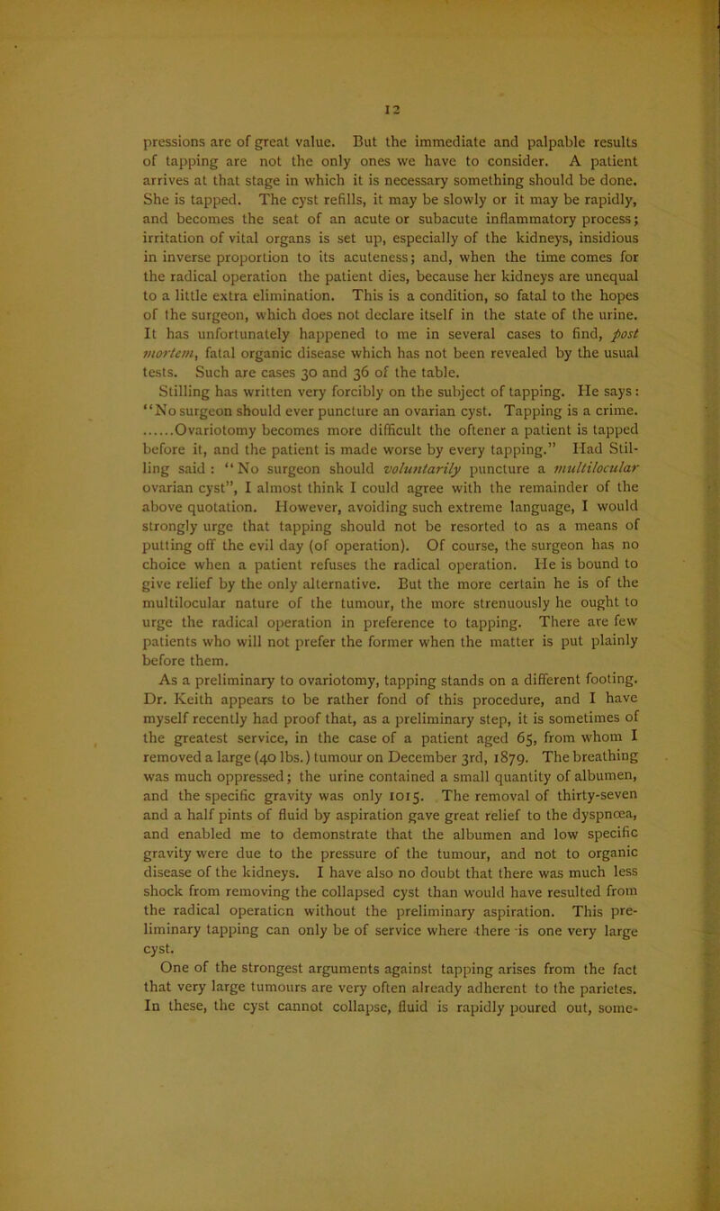 pressions are of great value. But the immediate and palpable results of tapping are not the only ones we have to consider. A patient arrives at that stage in which it is necessary something should be done. She is tapped. The cyst refills, it may be slowly or it may be rapidly, and becomes the seat of an acute or subacute inflammatory process; irritation of vital organs is set up, especially of the kidneys, insidious in inverse proportion to its acuteness; and, when the time comes for the radical operation the patient dies, because her kidneys are unequal to a little extra elimination. This is a condition, so fatal to the hopes of the surgeon, which does not declare itself in the state of the urine. It has unfortunately happened to me in several cases to find, post mortcm} fatal organic disease which has not been revealed by the usual tests. Such are cases 30 and 36 of the table. Stilling has written very forcibly on the subject of tapping. He says: “No surgeon should ever puncture an ovarian cyst. Tapping is a crime. Ovariotomy becomes more difficult the oftener a patient is tapped before it, and the patient is made worse by every tapping.” Had Stil- ling said : “ No surgeon should voluntarily puncture a multilocular ovarian cyst”, I almost think I could agree with the remainder of the above quotation. However, avoiding such extreme language, I would strongly urge that tapping should not be resorted to as a means of putting off the evil day (of operation). Of course, the surgeon has no choice when a patient refuses the radical operation. He is bound to give relief by the only alternative. But the more certain he is of the multilocular nature of the tumour, the more strenuously he ought to urge the radical operation in preference to tapping. There are few patients who will not prefer the former when the matter is put plainly before them. As a preliminary to ovariotomy, tapping stands on a different footing. Dr. Keith appears to be rather fond of this procedure, and I have myself recently had proof that, as a preliminary step, it is sometimes of the greatest service, in the case of a patient aged 65, from whom I removed a large (40 lbs.) tumour on December 3rd, 1879. The breathing was much oppressed; the urine contained a small quantity of albumen, and the specific gravity was only 1015. The removal of thirty-seven and a half pints of fluid by aspiration gave great relief to the dyspnoea, and enabled me to demonstrate that the albumen and low specific gravity were due to the pressure of the tumour, and not to organic disease of the kidneys. I have also no doubt that there was much less shock from removing the collapsed cyst than would have resulted from the radical operation without the preliminary aspiration. This pre- liminary tapping can only be of service where -there is one very large cyst. One of the strongest arguments against tapping arises from the fact that very large tumours are very often already adherent to the parietes. In these, the cyst cannot collapse, fluid is rapidly poured out, some-