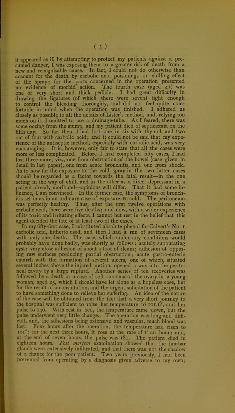 it appeared as if, by attempting to protect my patients against a pre- sumed danger, I was exposing them to a greater risk of death from a new and recognisable cause. In fact, I could not do otherwise than account for the death by carbolic acid poisoning, or chilling effect of the spray; for the parts concerned in the operation presented no evidence of morbid action. The fourth case (aged 41) was one of very short and thick pedicle. I had great difficulty in drawing the ligatures (of which there were seven) tight enough to control the bleeding thoroughly, and did not feel quite com- fortable in mind when the operation was finished. I adhered as closely as possible to all the details of Lister’s method, and, relying too much on it, I omitted to use a drainage-tube. As I feared, there was some oozing from the stump, and my patient died of septicaemia on the fifth day. So far, then, I had lost one in six with thymol, and two out of four with carbolic acid; and it could not be said that my expe- rience of the antiseptic method, especially with carbolic acid, was very encouraging. It is, however, only fair to state that all the cases were more or less complicated. Before I had completed fifty cases, I had lost three more, viz., one from obstruction of the bowel (case given in detail in last paper), one from acute bronchitis, and one from shock. As to how far the exposure to the cold spray in the two latter cases should be regarded as a factor towards the fatal result—in the one acting in the way of chill, and in the other as a direct depressant in a patient already moribund—opinions will differ. That it had some in- fluence, I am convinced. In the former case, the symptoms of bronch- itis set in as in an ordinary case of exposure to cold. The peritoneum was perfectly healthy. Thus, after the first twelve operations with carbolic acid, there were five deaths; and now, with a wider experience of its toxic and irritating effects, I cannot but rest in the belief that this agent decided the fate of at least two of the cases. In my fifty-first case, I substituted absolute phenol for Calvert’s No. 1 carbolic acid, hitherto used, and then I had a run of seventeen cases with only one death. The case, which under any conditions would probably have done badly, was shortly as follows: acutely suppurating cyst; very close adhesion of about a foot of ileum; adhesion of oppos- ing raw surfaces producing partial obstruction; acute gastro-enteric catarrh with the formation of several ulcers, one of which, situated several inches above the injured portion, opened a way into the perito- neal cavity by a large rupture. Another series of ten recoveries was followed by a death in a case of soft sarcoma of the ovary in a young woman, aged 25, which I should have let alone as a hopeless case, but for the result of a consultation, and the urgent solicitation of the patient to have something done to relieve her suffering. An idea of the nature of the case will be obtained from the fact that a very short journey to the hospital was sufficient to raise her temperature to 101.6°, and her pulse to 140. With rest in bed, the temperature came down, but the pulse underwent very little change. The operation was long and diffi- cult, and, the adhesions being extensive and vascular, much blood was lost. Four hours after the operation, the temperature had risen to 101°; for the next three hours, it rose at the rate of i° an hour; and, at the end of seven hours, the pulse was 180. The patient died in eighteen hours. Post mortem examination showed that the lumbar glands were extensively infiltrated, and that there was not the shadow of a chance for the poor patient. Two years previously, I had been prevented from operating by a diagnosis given adverse to my own;