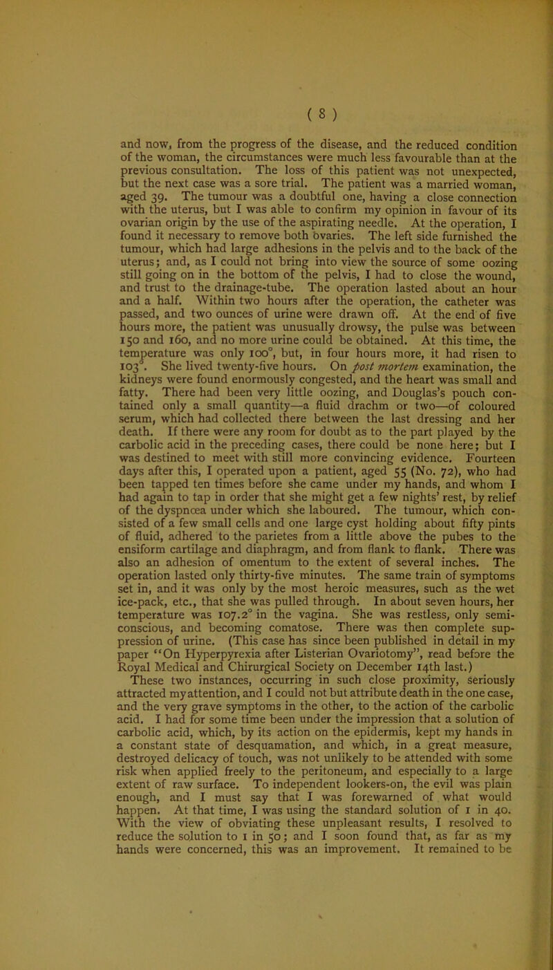 ( 3 ) and now, from the progress of the disease, and the reduced condition of the woman, the circumstances were much less favourable than at the previous consultation. The loss of this patient was not unexpected, but the next case was a sore trial. The patient was a married woman, aged 39. The tumour was a doubtful one, having a close connection with the uterus, but I was able to confirm my opinion in favour of its ovarian origin by the use of the aspirating needle. At the operation, I found it necessary to remove both ovaries. The left side furnished the tumour, which had large adhesions in the pelvis and to the back of the uterus; and, as I could not bring into view the source of some oozing still going on in the bottom of the pelvis, I had to close the wound, and trust to the drainage-tube. The operation lasted about an hour and a half. Within two hours after the operation, the catheter was passed, and two ounces of urine were drawn off. At the end of five hours more, the patient was unusually drowsy, the pulse was between 150 and 160, and no more urine could be obtained. At this time, the was only ioo°, but, in four hours more, it had risen to lived twenty-five hours. On post mortem examination, the kidneys were found enormously congested, and the heart was small and fatty. There had been very little oozing, and Douglas’s pouch con- tained only a small quantity—a fluid drachm or two—of coloured serum, which had collected there between the last dressing and her death. If there were any room for doubt as to the part played by the carbolic acid in the preceding cases, there could be none here; but I was destined to meet with still more convincing evidence. Fourteen days after this, I operated upon a patient, aged 55 (No. 72), who had been tapped ten times before she came under my hands, and whom I had again to tap in order that she might get a few nights’ rest, by relief of the dyspnoea under which she laboured. The tumour, which con- sisted of a few small cells and one large cyst holding about fifty pints of fluid, adhered to the parietes from a little above the pubes to the ensiform cartilage and diaphragm, and from flank to flank. There was also an adhesion of omentum to the extent of several inches. The operation lasted only thirty-five minutes. The same train of symptoms set in, and it was only by the most heroic measures, such as the wet ice-pack, etc., that she was pulled through. In about seven hours, her temperature was 107.2° in the vagina. She was restless, only semi- conscious, and becoming comatose. There was then complete sup- pression of urine. (This case has since been published in detail in my paper “On Hyperpyrexia after Listerian Ovariotomy”, read before the Royal Medical and Chirurgical Society on December 14th last.) These two instances, occurring in such close proximity, Seriously attracted my attention, and I could not but attribute death in the one case, and the very grave symptoms in the other, to the action of the carbolic acid. I had for some time been under the impression that a solution of carbolic acid, which, by its action on the epidermis, kept my hands in a constant state of desquamation, and which, in a great measure, destroyed delicacy of touch, was not unlikely to be attended with some risk when applied freely to the peritoneum, and especially to a large extent of raw surface. To independent lookers-on, the evil was plain enough, and I must say that I was forewarned of what would happen. At that time, I was using the standard solution of 1 in 40. With the view of obviating these unpleasant results, I resolved to reduce the solution to 1 in 50; and I soon found that, as far as my hands were concerned, this was an improvement. It remained to be * % temperature 103 . She