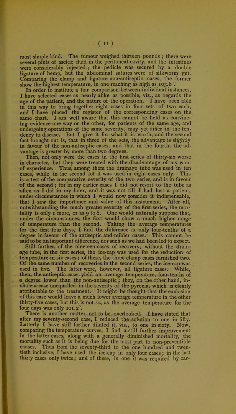 most simple kind. The tumour weighed thirteen pounds ; there were several pints of ascitic fluid in the peritoneal cavity, and the intestines were considerably injected ; the pedicle was secured by a double ligature of hemp, but the abdominal sutures were of silkworm gut. Comparing the clamp and ligature non-antiseptic cases, the former show the highest temperature, in one reaching as high as 103.8°. In order to institute a fair comparison between individual instances, I have selected cases as nearly alike as possible, viz., as regards the age of the patient, and the nature of the operation. I have been able in this way to bring together eight cases in four sets of two each, and I have placed the register of the corresponding cases on the same chart. I am well aware that this cannot be held as convinc- ing evidence one way or the other, for patients of the same age, and undergoing operations of the same severity, may yet differ in the ten- dency to disease. But I give it for what it is worth, and the second fact brought out is, that in three of the sets, the advantage is slightly in favour of the non-antiseptic cases, and that in the fourth, the ad- vantage is greater by more than two degrees. Then, not only were the cases in the first series of thirty-six worse in character, but they were treated with the disadvantage of my want of experience. Thus, among them the drainage tube was used in ten cases, while in the second lot it was used in eight cases only. This is a test of the comparative severity of the two series, and is in favour of the second ; for in my earlier cases I did not resort to the tube as often as I did in my later, and it was not till I had lost a patient, under circumstances in which I would now consider it indispensable, that I saw the importance and value of this instrument. After all, notwithstanding the much greater severity of the first series, the mor- tality is only 1 more, or as 9 to 8. One would naturally suppose that, under the circumstances, the first would show a much higher range of temperature than the second. Taking the average temperatures for the first four days, I find the difference is only four-tenths of a degree in favour of the antiseptic and milder cases. This cannot be said to be an important difference, nor such as we had been led to expect. Still further, of the nineteen cases of recovery, without the drain- age tube, in the first series, the ice-cap was used for the reduction of temperature in six cases ; of these, the three clamp cases furnished two. Of the same number of recoveries in the second series, the ice-cap was used in five. The latter were, however, all ligature cases. While, then, the antiseptic cases yield an average temperature, four-tenths of a degree lower than the non-antiseptic ; they, on the other hand, in- clude a case unequalled in the severity of the pyrexia, which is clearly attributable to the treatment. It might be thought that the exclusion of this case would leave a much lower average temperature in the other thirty-five cases, but this is not so, as the average temperature for the four days was only 101.2°. There is another matter not to be overlooked. I have stated that after my seventy-second case, I reduced the solution to one in fifty. Latterly I have still further diluted it, viz., to one in sixty. Now, comparing the temperature curves, I find a still further improvement in the latter cases, along with a generally diminished mortality, the mortality such as it is being due for the most part to non-preventible causes. Thus from the seventy-third to the one hundred and twen- tieth inclusive, I have used the ice-cap in only four cases ; in the last thirty cases only twice; and of these, in one it was required by car-