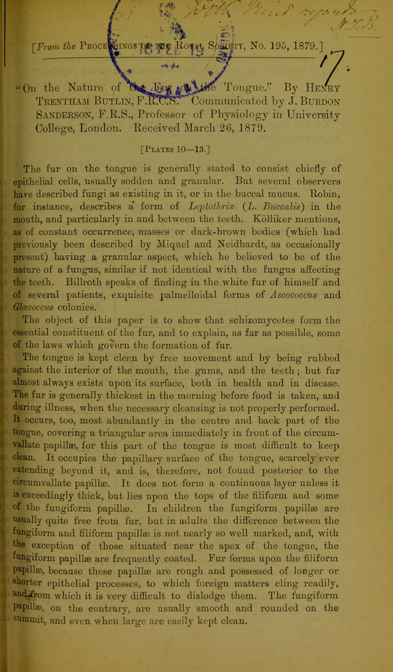 u TFroth the Proc , No. 195, 1879.] z On the Nature of -fjjii uS^ fa Tongue.” By HENRY Trentham Butlin, F.Iu^T' Communicated by ,T. Burdon Sanderson, F.R.S., Professor of Physiology in University College, London. Received March 26, 1879. [Plates 10—13.] The fur on the tongue is generally stated to consist chiefly of ■ epithelial cells, usually sodden and granular. But several observers have described fungi as existing in it, or in the buccal mucus. Robin, for instance, describes a form of Leptoilirix (L. Buccalis) in the mouth, and particularly in and between the teeth. Kolliker mentions, as of constant occurrence, masses or dark-brown bodies (which had previously been described by Mi quel and Neidhardt, as occasionally present) having a granular aspect, which he believed to be of the j| nature of a fungus, similar if not identical with the fungus affecting | the teeth. Billroth speaks of finding in the white fur of himself and of several patients, exquisite palmelloidal forms of Ascococcus and Glcccoccus colonies. The object of this paper is to show that schizomycetes form the | essential constituent of the fur, and to explain, as far as possible, some of the laws which govern the formation of fur. The tongue is kept clean by free movement and by being rubbed I against the interior of the mouth, the gums, and the teeth; but fur i almost always exists upon its surface, both in health and in disease. The fur is generally thickest in the morning before food is taken, and : during illness, when the necessary cleansing is not properly performed. It occurs, too, most abundantly in the centre and back part of the tongue, covering a triangular area immediately in front of the circum- ! vallate papillae, for this part of the tongue is most difficult to keep > clean. It occupies the papillary surface of the tongue, scarcely ever . extending beyond it, and is, therefore, not found posterior to the ) circumvallate papillae. It does not form a continuous layer unless it is exceedingly thick, but lies upon the tops of the filiform and some of the fungiform papillae. In children the fungiform papillae are i usually quite free frotn fur, but in adults the difference between the j fungiform and filiform papillae is not nearly so well marked, and, with the exception of those situated near the apex of the tongue, the :i fungiform papillae are frequently coated. Fur forms upon the filiform papilla, because these papillae are rough and possessed of longer or V shorter epithelial processes, to which foreign matters cling readily, ' andjft'om which it is very difficult to dislodge them. The fungiform 1 Papilla;, on the contrary, are usually smooth and rounded on the c summit, and even when large are easily kept clean.