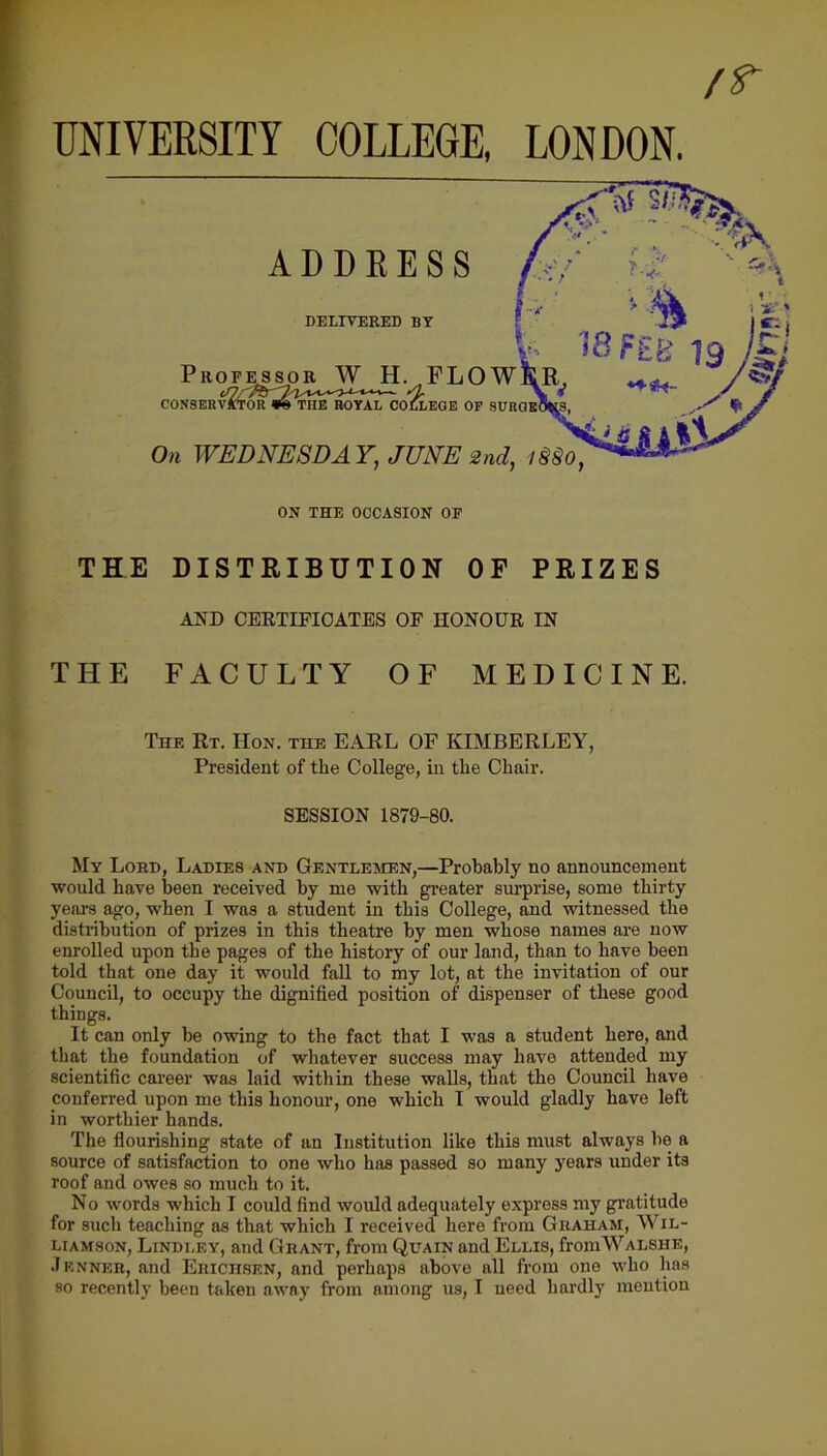 UNIVERSITY COLLEGE, LONDON, THE DISTRIBUTION OF PRIZES AND CERTIFICATES OF HONOUR IN THE FACULTY OF MEDICINE. The Rt. Hon. the EARL OF KIMBERLEY, President of the College, in the Chair. SESSION 1879-80. My Lord, Ladies and Gentlemen,—Probably no announcement would have been received by me with greater surprise, some thirty years ago, when I was a student in this College, and witnessed the distribution of prizes in this theatre by men whose names are now enrolled upon the pages of the history of our land, than to have been told that one day it would fall to my lot, at the invitation of our Council, to occupy the dignified position of dispenser of these good things. It can only be owing to tbe fact that I was a student here, and that the foundation of whatever success may have attended my scientific career was laid within these walls, that the Council have conferred upon me this honour, one which I would gladly have left in worthier hands. The flourishing state of an Institution like this must always be a source of satisfaction to one who has passed so many years under its roof and owes so much to it. No words which I could find would adequately express my gratitude for such teaching as that which I received here from Ghaham, Wil- liamson, Lindi.ey, and Grant, from Quain and Ellis, fromWALSHE, Jenner, and Erichsen, and perhaps above all from one who has