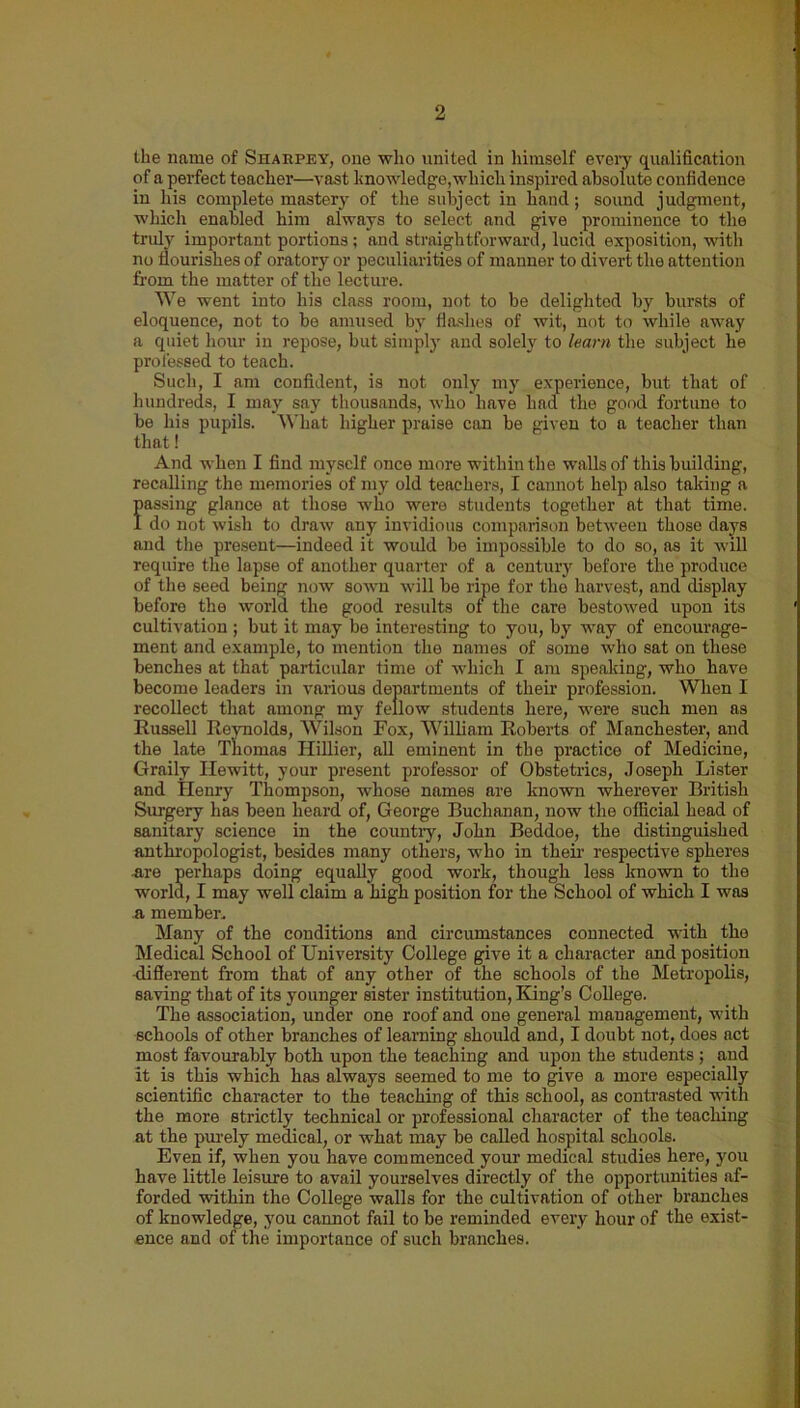 the name of Sharpey, one who united in himself every qualification of a perfect teacher—vast knowledge,which inspired absolute confidence in his complete mastery of the subject in hand; sound judgment, which enabled him always to select and give prominence to the truly important portions; and straightforward, lucid exposition, with no flourishes of oratory or peculiarities of manner to divert the attention from the matter of the lecture. We went into his class room, not to be delighted by bursts of eloquence, not to be amused by flashes of wit, not to while away a quiet hour in repose, but simply and solely to learn the subject he professed to teach. Such, I am confident, is not only my experience, but that of hundreds, I may say thousands, who have had the good fortune to be his pupils. What higher praise can be given to a teacher than that! And when I find myself once more within the walls of this building, recalling the memories of my old teachers, I cannot help also taking a passing glance at those who were students together at that time. I do not wish to draw any invidious comparison between those days and the present—indeed it would be impossible to do so, as it will require the lapse of another quarter of a century before the produce of the seed being now sown will bo ripe for the harvest, and display before the world the good results of the care bestowed upon its cultivation ; but it may be interesting to you, by way of encourage- ment and example, to mention the names of some who sat on these benches at that particular time of which I am speaking, who have become leaders in various departments of their profession. When I recollect that among my fellow students here, were such men as Russell Reynolds, Wilson Fox, William Roberts of Manchester, and the late Thomas Ilillier, all eminent in the practice of Medicine, Graily Hewitt, your present professor of Obstetrics, Joseph Lister and TIenry Thompson, whose names are known wherever British Surgery has been heard of, George Buchanan, now the official bead of sanitary science in the country, John Beddoe, the distinguished anthropologist, besides many others, who in their respective spheres are perhaps doing equally good work, though less known to the world, I may well claim a high position for the School of which I was a member. Many of the conditions and circumstances connected with tho Medical School of University College give it a character and position •different from that of any other of the schools of the Metropolis, saving that of its younger sister institution, King’s College. The association, under one roof and one general management, with schools of other branches of learning should and, I doubt not, does act most favourably both upon the teaching and upon the students; and it is this which has always seemed to me to give a more especially scientific character to the teaching of this school, as contrasted with the more strictly technical or professional character of the teaching at the purely medical, or what may be called hospital schools. Even if, when you have commenced your medical studies here, you have little leisure to avail yourselves directly of the opportunities af- forded within the College walls for the cultivation of other branches of knowledge, you cannot fail to be reminded every hour of the exist- ence and of the importance of such branches.