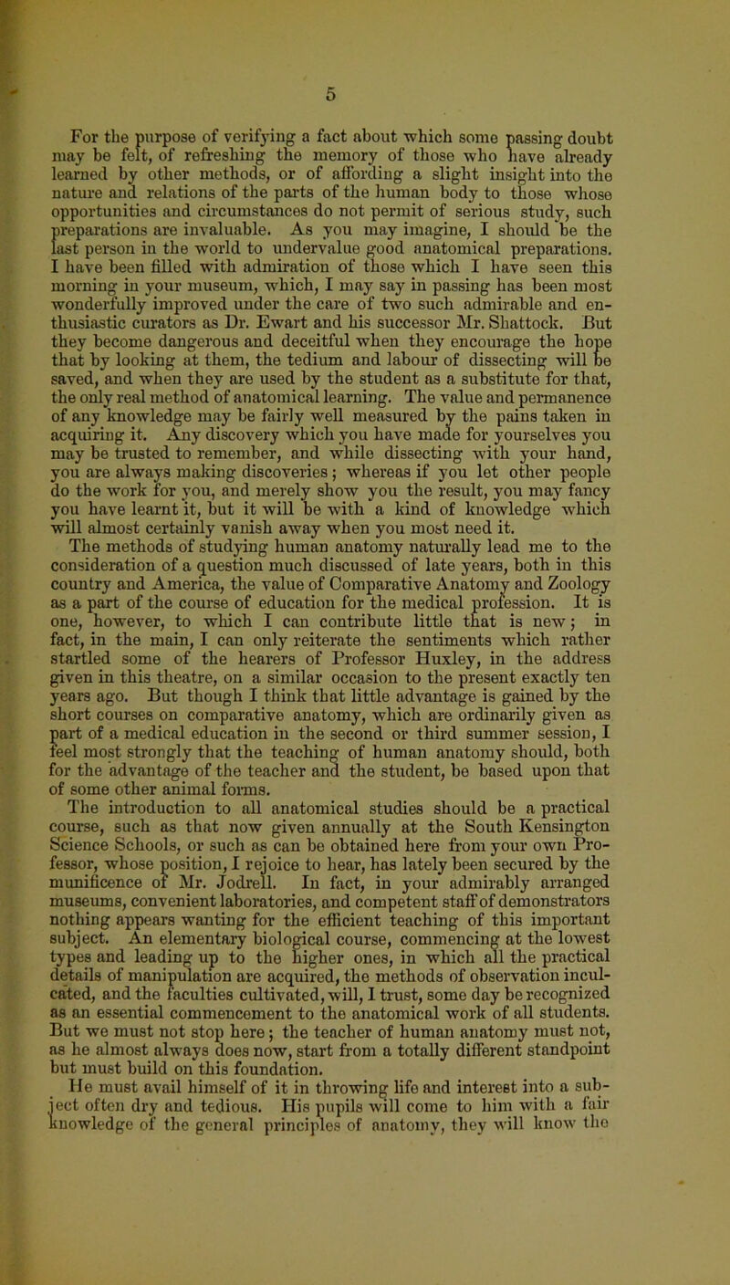 For the purpose of verifying a fact about which some passing doubt may be felt, of refreshing the memory of those who have already learned by other methods, or of affording a slight insight into the nature and relations of the parts of the human body to those whoso opportunities and circumstances do not permit of serious study, such preparations are invaluable. As you may imagine, I should be the last person in the world to undervalue good anatomical preparations. I have been filled with admiration of those which I have seen this morning in your museum, which, I may say in passing has been most wonderfully improved under the care of two such admirable and en- thusiastic curators as Dr. Ewart and his successor Mr. Shattock. But they become dangerous and deceitful when they encourage the hope that by looking at them, the tedium and labour of dissecting will be saved, and when they are used by the student as a substitute for that, the only real method of anatomical learning. The value and permanence of any knowledge may be fairly well measured by the pains taken in acquiring it. Any discovery which you have made for yourselves you may be trusted to remember, and while dissecting with your hand, you are always making discoveries; whereas if you let other people do the work for you, and merely show you the result, you may fancy you have learnt it, but it will be with a kind of knowledge which will almost certainly vanish away when you most need it. The methods of studying human anatomy naturally lead me to the consideration of a question much discussed of late years, both in this country and America, the value of Comparative Anatomy and Zoology as a part of the course of education for the medical profession. It is one, however, to which I can contribute little that is new; in fact, in the main, I can only reiterate the sentiments which rather startled some of the hearers of Professor Huxley, in the address given in this theatre, on a similar occasion to the present exactly ten years ago. But though I think that little advantage is gained by the short courses on comparative anatomy, which are ordinarily given as part of a medical education in the second or third summer session, I feel most strongly that the teaching of human anatomy should, both for the advantage of the teacher and the student, be based upon that of some other animal forms. The introduction to all anatomical studies should be a practical course, such as that now given annually at the South Kensington Science Schools, or such as can be obtained here from your own Pro- fessor, whose position, I rejoice to hear, has lately been secured by the munificence of Mr. Jodrell. In fact, in your admirably arranged museums, convenient laboratories, and competent staff of demonstrators nothing appears wanting for the efficient teaching of this important subject. An elementary biological course, commencing at the lowest types and leading up to the higher ones, in which all the practical details of manipulation are acquired, the methods of observation incul- cated, and the faculties cultivated, will, I trust, some day be recognized as an essential commencement to the anatomical work of all students. But we must not stop here; the teacher of human anatomy must not, as he almost always does now, start from a totally different standpoint but must build on this foundation. lie must avail himself of it in throwing life and interest into a sub- ject often dry and tedious. His pupils will come to him with a fair knowledge of the general principles of anatomy, they will know the