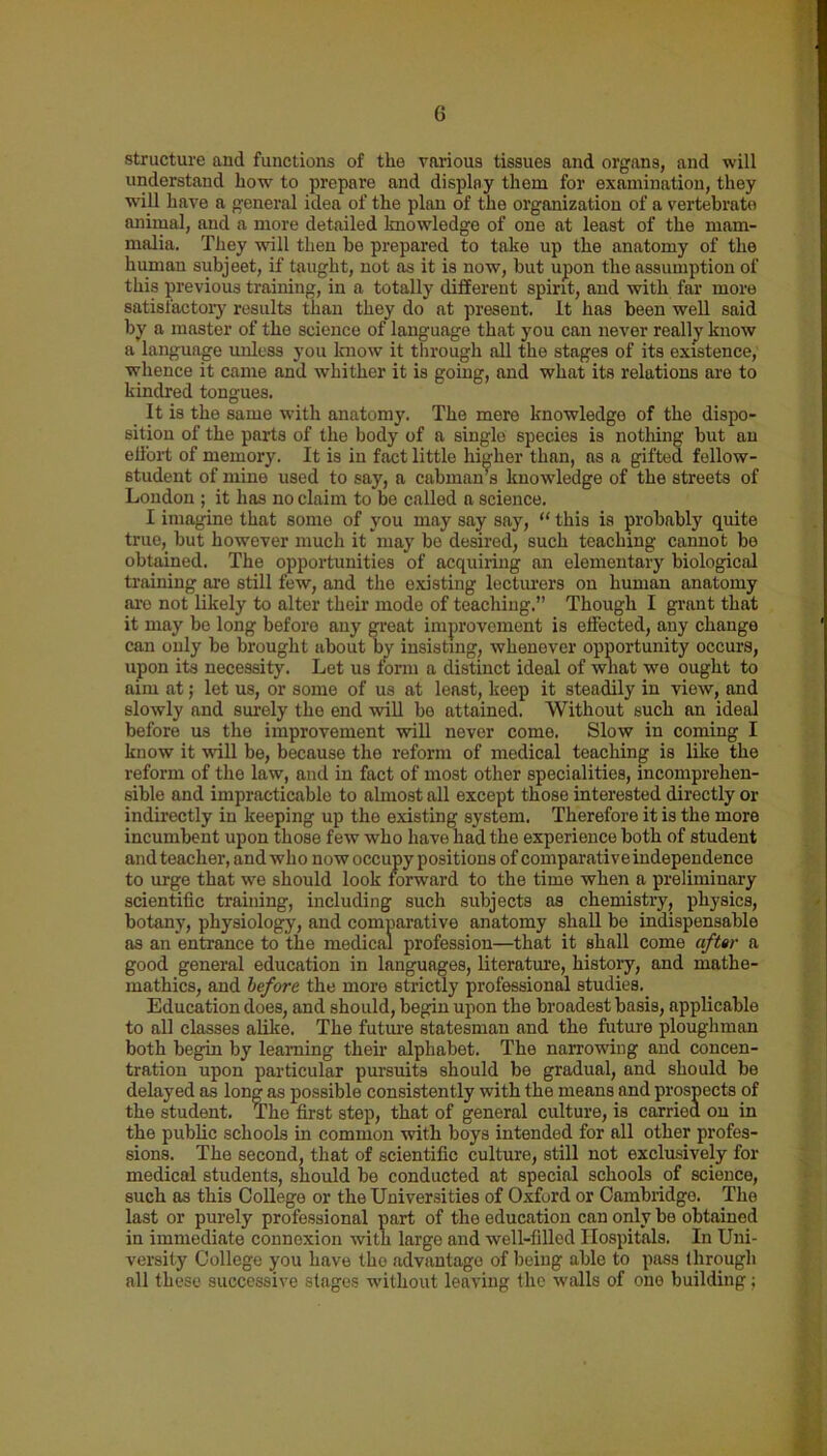 structure and functions of the various tissues and organs, and will understand how to prepare and display them for examination, they will have a general idea of the plan of the organization of a vertebrate animal, and a more detailed knowledge of one at least of the mam- malia. They will then be prepared to take up the anatomy of the human subjeet, if taught, not as it is now, but upon the assumption of this previous training, in a totally different spirit, and with far more satisfactory results than they do at present. It has been well said by a master of the science of language that you can never really know a language unless you laiow it through all the stages of its existence, whence it came and whither it is going, and what its relations are to kindred tongues. It is the same with anatomy. The mere knowledge of the dispo- sition of the parts of the body of a single species is nothing but an effort of memory. It is in fact little higher than, as a gifted fellow- student of mine used to say, a cabman’s knowledge of the streets of London ; it has no claim to be called a science. I imagine that some of you may say say, “ this is probably quite true, but however much it may be desired, such teaching cannot be obtained. The opportunities of acquiring an elementary biological training are still few, and the existing lecturers on human anatomy are not likely to alter their mode of teaching.” Though I grant that it may be long before any great improvement is effected, any change can only be brought about by insisting, whenever opportunity occurs, upon its necessity. Let us form a distinct ideal of what we ought to aim at; let us, or some of us at least, keep it steadily in view, and slowly and surely the end will be attained. Without such an ideal before us the improvement will never come. Slow in coming I know it will be, because the reform of medical teaching is like the reform of the law, and in fact of most other specialities, incomprehen- sible and impracticable to almost all except those interested directly or indirectly in keeping up tho existing system. Therefore it is the more incumbent upon those few who have had the experience both of student and teacher, and who now occupy positions of comparativeindependence to urge that we should look forward to the time when a preliminary scientific training, including such subjects as chemistry, physics, botany, physiology, and comparative anatomy shall bo indispensable as an entrance to the medical profession—that it shall come after a good general education in languages, literature, history, and mathe- mathics, and before the more strictly professional studies. Education does, and should, begin upon the broadest basis, applicable to all classes alike. The future statesman and the future ploughman both begin by learning their alphabet. The narrowing and concen- tration upon particular pursuits should be gradual, and should be delayed as long as possible consistently with the means and prospects of the student. The first step, that of general culture, is carrioa ou in the public schools in common with boys intended for all other profes- sions. The second, that of scientific culture, still not exclusively for medical students, should be conducted at special schools of science, such as this College or the Universities of Oxford or Cambridge. The last or purely professional part of the education can only be obtained in immediate connexion with large and well-filled Hospitals. In Uni- versity College you have the advantage of being able to pass through all these successive stages without leaving the walls of one building;