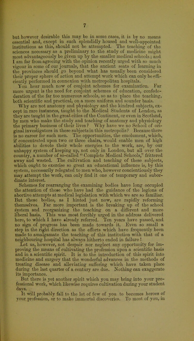 but however desirable this may be in some cases, it is by no means essential and, except in such splendidly housed and well-appointed institutions as this, should not be attempted. The teaching of the sciences necessary as a preliminary to the study of medicine might most advantageously bo given up by the smaller medical schools ; and I am far from agreeing with the opinion recently urged with so much vigour in some of our journals, that the ancient seats of learning in the provinces should go beyond what has usually been considered their proper sphere of action and attempt work which can only be effi- ciently performed in connexion with metropolitan hospitals. You hear much now of conjoint schemes for examination. Far more urgent is the need for conjoint schemes of education, confede- deration of the far too numerous schools, so as to place the teaching, both scientific and practical, on a more uniform and sounder basis. Why are not anatomy and physiology and the kindred subjects, ex- cept in rare instances, taught to the Medical Students of London, as they are taught in the great cities of the Continent, or even in Scotland, by men who make the study and teaching of anatomy aud physiology the primary business of their lives P Why have we no School of ori- ginal investigators in these subjects in this metropolis ? Because there is no career for such men. The opportunities, the emolument, which, if concentrated upon two or three chairs, would enable men of high abilities to devote their whole energies to the work, are, by our unhappy system of keeping up, not only in London, but all over the country, a number of so-called “ Complete Medical Schools,” frittered away and wasted. The cultivation and teaching of these subjects, which ought to exercise so great an educational influence is, by this system, necessarily relegated to men who, however concientiously they may attempt the work, can only find it one of temporary and subor- dinate interest. Schemes for rearranging the examining bodies have long occupied the attention of those who have had the guidance of the legions of abortive attempts at medical legislation with which we are so familiar. But these bodies, as I hinted just now, are rapidly reforming themselves. Far more important is the breaking up of the school system and reorganizing the teaching on a different and more liberal basis. This was most forcibly urged in the address delivered here, to which I have already referred. Ten years have passed, and no sign of progress has been made towards it. Even so small a step in the light direction as the efforts which have frequently been made to amalgamate the teaching of this institution with that of a neighbouring hospital has always hitherto ended in failure ! Let us, however, not despair nor neglect any opportunity for im- proving the means of cultivating the profession upon a scientific basis and in a scientific spirit. It is to the introduction of this spirit into medicine and surgery that the wonderful advances in the methods of treating disease and alleviating suffering which have taken place during the last quarter of a century are due. Nothing can exaggerate its importance. But there is yet another spirit which you may bring into your pro- fessional work, which likewise requires cultivation during your student days. It will probably fall to the lot of few of you to becomes heroes of your profession, or to make immortal discoveries. To most of you, in