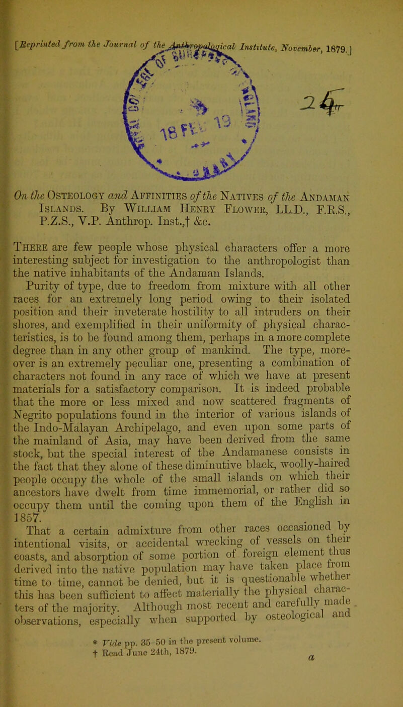 On the Osteology and Affinities of the Natives of the Andaman Islands. By William Henry Flower, LL.D., F.RS., P.Z.S., Y.P. Anthrop. Inst.,f &c. There are few people whose physical characters offer a more interesting subject for investigation to the anthropologist than the native inhabitants of the Andaman Islands. Purity of type, due to freedom from mixture with all other races for an extremely long period owing to their isolated position and their inveterate Hostility to all intruders on their shores, and exemplified in their uniformity of physical charac- teristics, is to he found among them, perhaps in a more complete degree than in any other group of mankind. The type, more- over is an extremely peculiar one, presenting a combination of characters not found in any race of which we have at present materials for a satisfactory comparison. It is indeed probable that the more or less mixed and now scattered fragments of Negrito populations found in the interior of various islands of the Indo-Malayan Archipelago, and even upon some parts of the mainland of Asia, may have been derived from the same stock, but the special interest of the Andamanese consists in the fact that they alone of these diminutive black, woolly-haired people occupy the whole of the small islands on which their ancestors have dwelt from time immemorial, or rather did so occupy them until the coming upon them of the English in 1857.' “ ... That a certain admixture from other races occasioned by intentional visits, or accidental wrecking of vessels on then coasts, and absorption of some portion ot foreign element tins derived into the native population may have taken place rom time to time, cannot be denied, but it is questional > e w ie iei this has been sufficient to affect materially the physica c larac ters of the majority. Although most recent and caie u } lll,u observations, especially when supported by osteo ogica * Yule pp. 35-50 in the present volume. f Read June 24th, 1870. a